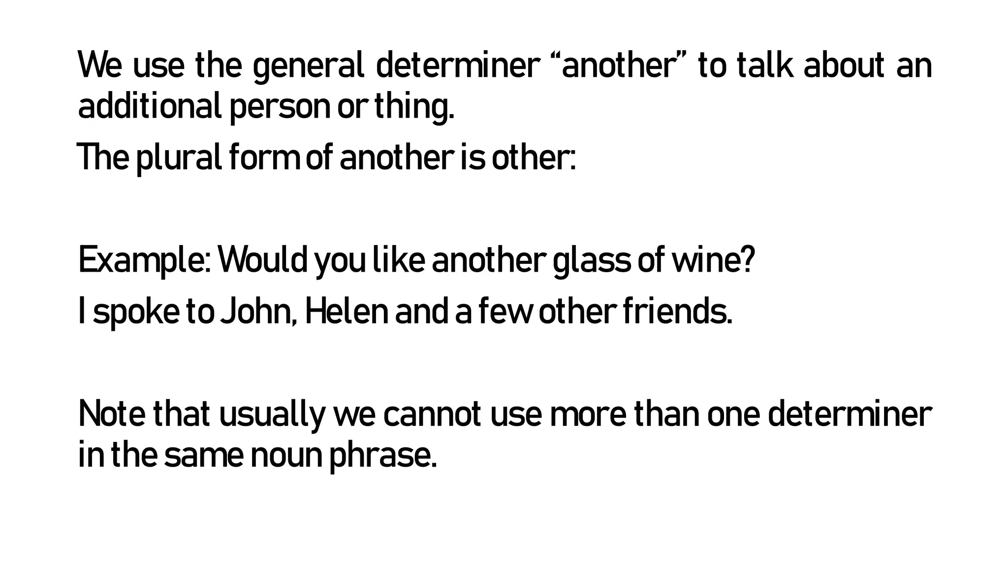 We use the general determiner “another” to talk about an
additional person or thing.
The plural form of another is other:
Example: Would you like another glass of wine?
I spoke to John, Helen and a few other friends.
Note that usually we cannot use more than one determiner
in the same noun phrase.
 