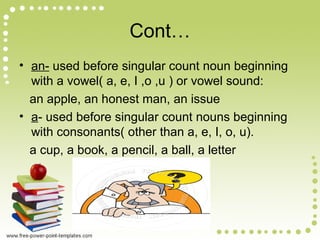 Cont…
• an- used before singular count noun beginning
with a vowel( a, e, I ,o ,u ) or vowel sound:
an apple, an honest man, an issue
• a- used before singular count nouns beginning
with consonants( other than a, e, I, o, u).
a cup, a book, a pencil, a ball, a letter
 