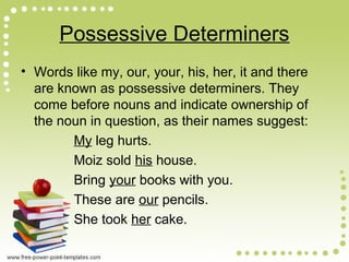 Possessive Determiners
• Words like my, our, your, his, her, it and there
are known as possessive determiners. They
come before nouns and indicate ownership of
the noun in question, as their names suggest:
My leg hurts.
Moiz sold his house.
Bring your books with you.
These are our pencils.
She took her cake.
 