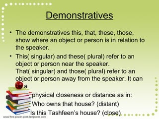 Demonstratives
• The demonstratives this, that, these, those,
show where an object or person is in relation to
the speaker.
• This( singular) and these( plural) refer to an
object or person near the speaker.
That( singular) and those( plural) refer to an
object or person away from the speaker. It can
be a
physical closeness or distance as in:
Who owns that house? (distant)
Is this Tashfeen’s house? (close)
 