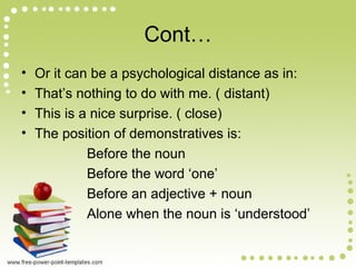 Cont…
• Or it can be a psychological distance as in:
• That’s nothing to do with me. ( distant)
• This is a nice surprise. ( close)
• The position of demonstratives is:
Before the noun
Before the word ‘one’
Before an adjective + noun
Alone when the noun is ‘understood’
 