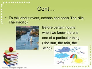Cont…
• To talk about rivers, oceans and seas( The Nile,
The Pacific).
Before certain nouns
when we know there is
one of a particular thing
( the sun, the rain, the
wind).
 