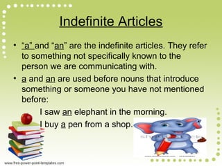 Indefinite Articles
• “a” and “an” are the indefinite articles. They refer
to something not specifically known to the
person we are communicating with.
• a and an are used before nouns that introduce
something or someone you have not mentioned
before:
I saw an elephant in the morning.
I buy a pen from a shop.
 