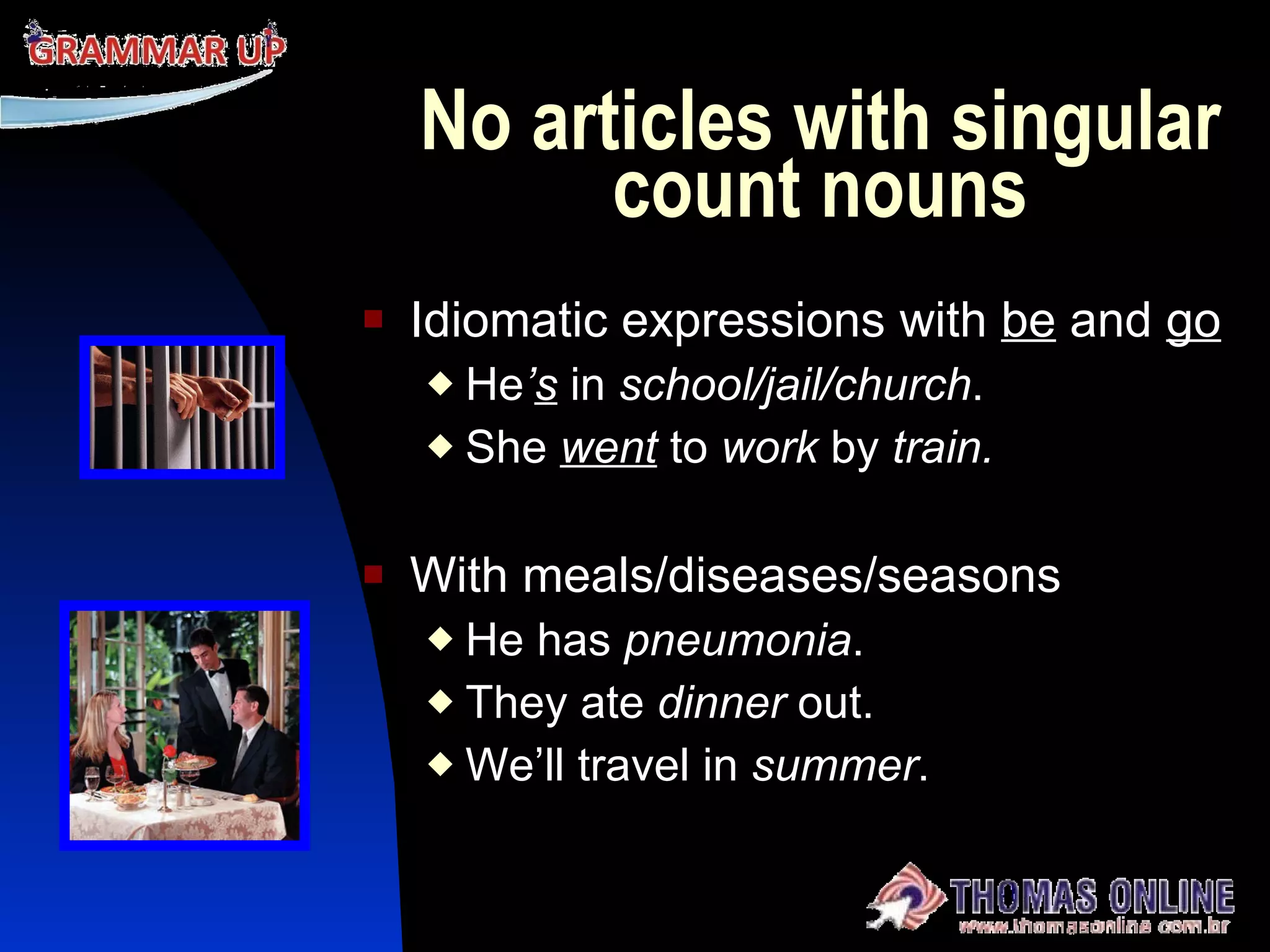 No articles with singular count nouns Idiomatic expressions with  be  and  go He ’ s  in  school/jail/church . She   went  to  work  by  train. With meals/diseases/seasons He has  pneumonia . They ate  dinner  out. We’ll travel in  summer . 
