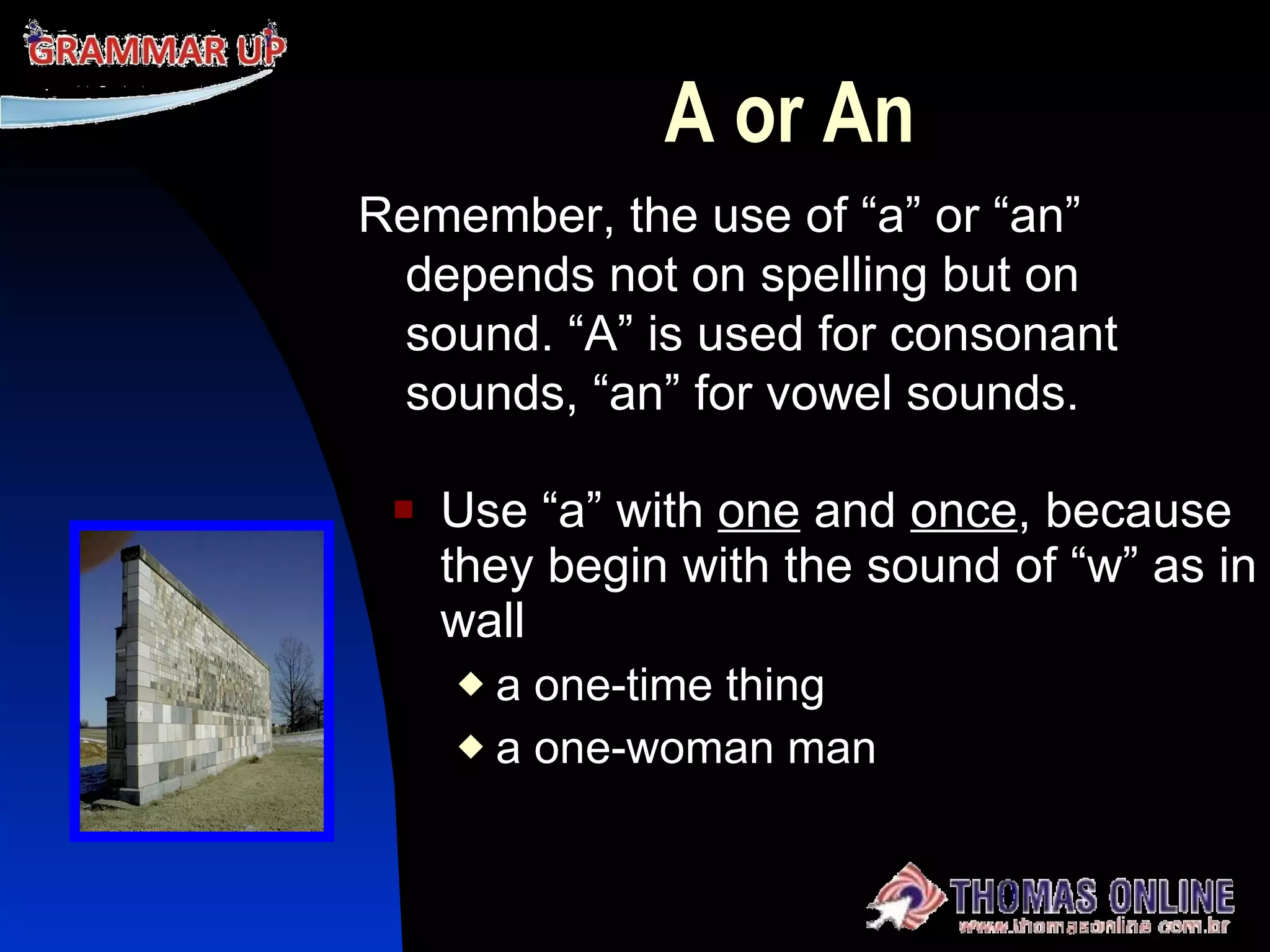 A or An Use “a” with  one  and  once , because they begin with the sound of “w” as in wall a one-time thing a one-woman man Remember, the use of “a” or “an” depends not on spelling but on sound. “A” is used for consonant sounds, “an” for vowel sounds. 