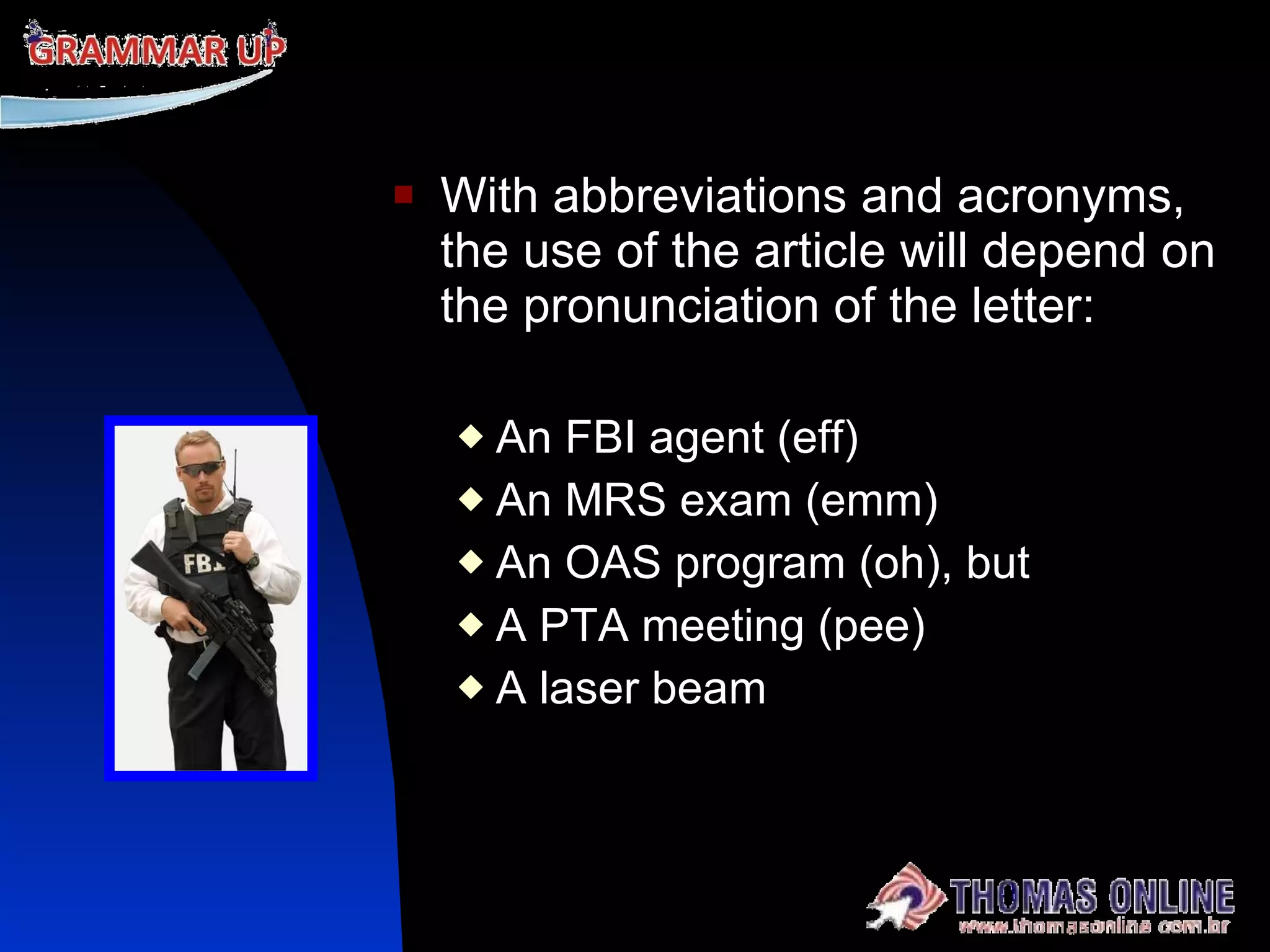 With abbreviations and acronyms, the use of the article will depend on the pronunciation of the letter: An FBI agent (eff) An MRS exam (emm) An OAS program (oh), but A PTA meeting (pee) A laser beam  