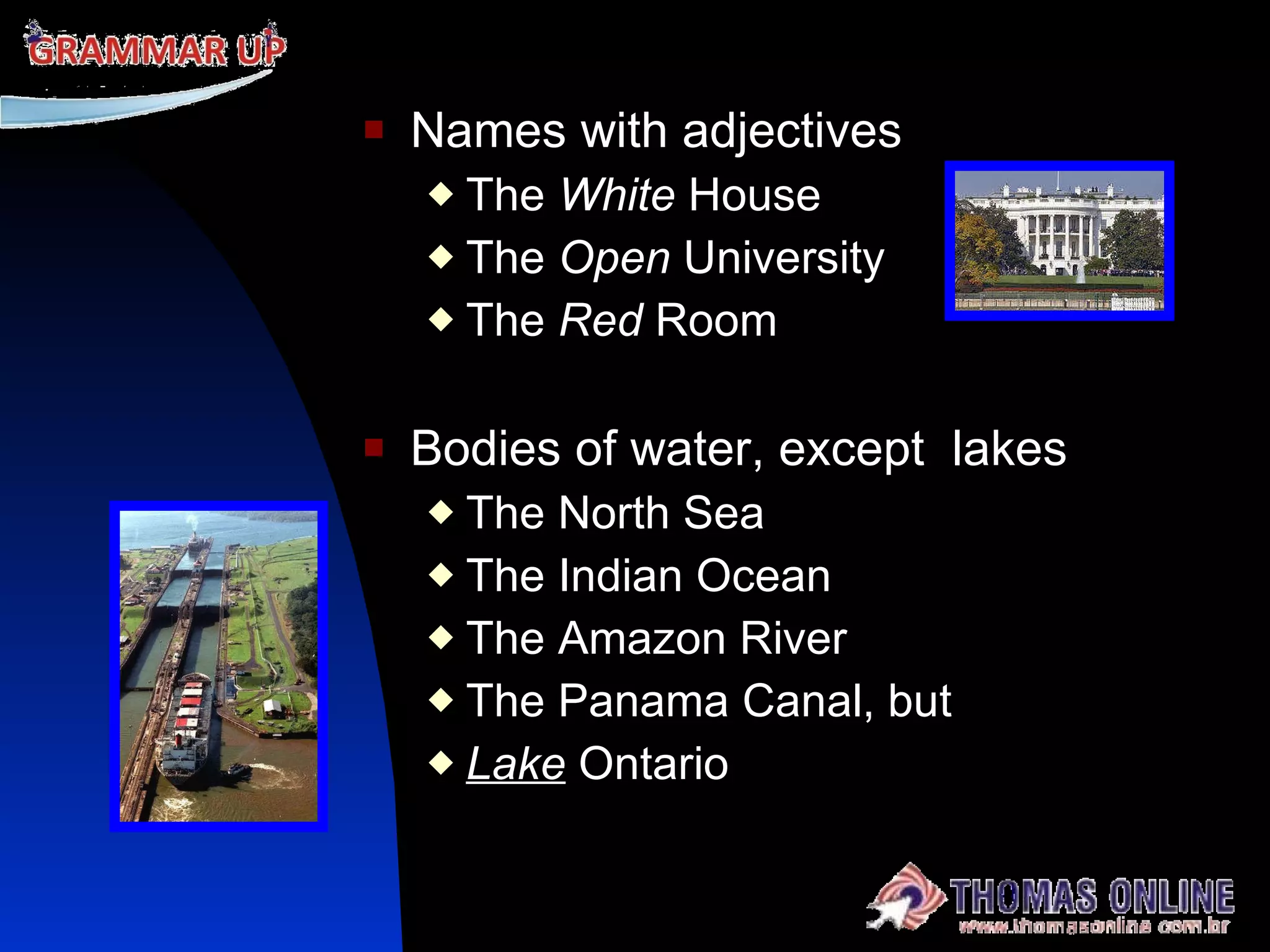 Names with adjectives The  White  House The  Open  University The  Red  Room Bodies of water, except  lakes The North Sea The Indian Ocean  The Amazon River  The Panama Canal, but Lake  Ontario 