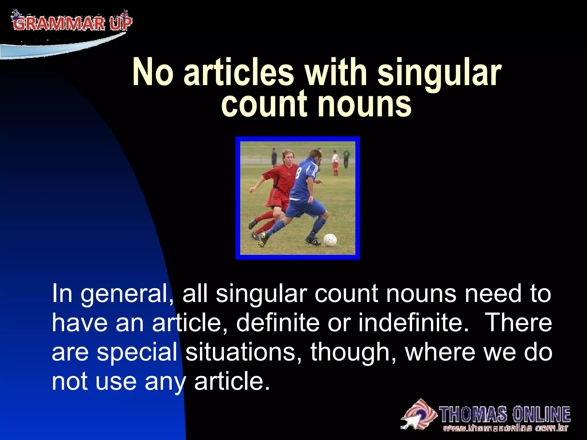 No articles with singular count nouns In general, all singular count nouns need to have an article, definite or indefinite.  There are special situations, though, where we do not use any article. 
