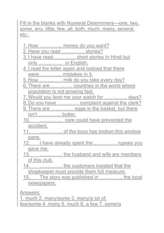 Fill in the blanks with Numeral Determiners—one, two,
some, any, little, few, all, both, much, many, several,
etc.:
1. How ………….. money do you want?
2. Have you read ………….. stories?
3. I have read………….. short stories in Hindi but
only ………….. in English.
4. I read the letter again and noticed that there
were………….. mistakes in it.
5. How ………….. milk do you take every day?
6. There are………….. countries in the world where
population is not growing fast.
7. Would you lend me your watch for ………….. days?
8. Do you have …………. complaint against the clerk?
9. There are ………….. eggs in the basket, but there
isn’t ………….. butter.
10. ………….. care could have prevented the
accident.
11. ………….. of the boys has broken this window
pane.
12. I have already spent the ………….. rupees you
gave me.
13. ………….. the husband and wife are members
of this club.
14. ………….. the customers insisted that the
shopkeeper must provide them full measure.
15. The story was published in ………….. the local
newspapers.
Answers:
1. much 2. many/some 3. many/a lot of;
few/some 4. many 5. much 6. a few 7. some/a
 