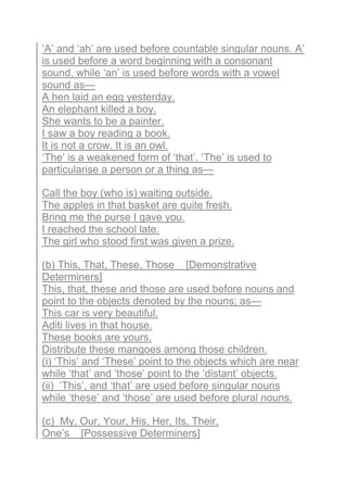 ‘A’ and ‘ah’ are used before countable singular nouns. A’
is used before a word beginning with a consonant
sound, while ‘an’ is used before words with a vowel
sound as—
A hen laid an egg yesterday.
An elephant killed a boy.
She wants to be a painter.
I saw a boy reading a book.
It is not a crow. It is an owl.
‘The’ is a weakened form of ‘that’. ‘The’ is used to
particularise a person or a thing as—
Call the boy (who is) waiting outside.
The apples in that basket are quite fresh.
Bring me the purse I gave you.
I reached the school late.
The girl who stood first was given a prize.
(b) This, That, These, Those [Demonstrative
Determiners]
This, that, these and those are used before nouns and
point to the objects denoted by the nouns; as—
This car is very beautiful.
Aditi lives in that house.
These books are yours.
Distribute these mangoes among those children.
(i) ‘This’ and ‘These’ point to the objects which are near
while ‘that’ and ‘those’ point to the ‘distant’ objects.
(ii) ‘This’, and ‘that’ are used before singular nouns
while ‘these’ and ‘those’ are used before plural nouns.
(c) My, Our, Your, His, Her, Its, Their,
One’s [Possessive Determiners]
 