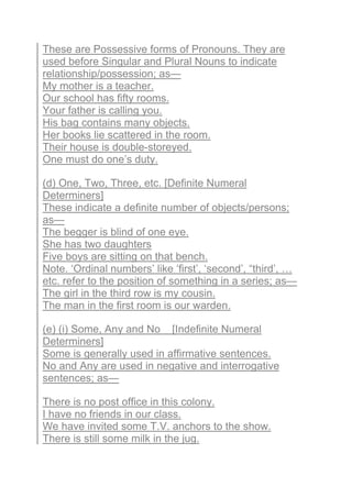 These are Possessive forms of Pronouns. They are
used before Singular and Plural Nouns to indicate
relationship/possession; as—
My mother is a teacher.
Our school has fifty rooms.
Your father is calling you.
His bag contains many objects.
Her books lie scattered in the room.
Their house is double-storeyed.
One must do one’s duty.
(d) One, Two, Three, etc. [Definite Numeral
Determiners]
These indicate a definite number of objects/persons;
as—
The begger is blind of one eye.
She has two daughters
Five boys are sitting on that bench.
Note. ‘Ordinal numbers’ like ‘first’, ‘second’, “third’, …
etc. refer to the position of something in a series; as—
The girl in the third row is my cousin.
The man in the first room is our warden.
(e) (i) Some, Any and No [Indefinite Numeral
Determiners]
Some is generally used in affirmative sentences.
No and Any are used in negative and interrogative
sentences; as—
There is no post office in this colony.
I have no friends in our class.
We have invited some T.V. anchors to the show.
There is still some milk in the jug.
 