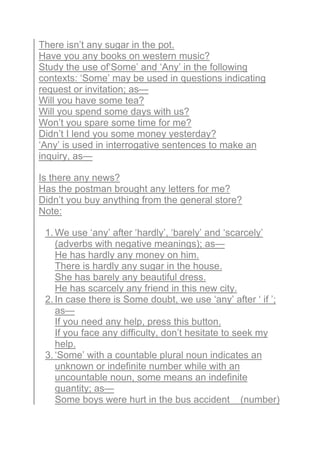 There isn’t any sugar in the pot.
Have you any books on western music?
Study the use of‘Some’ and ‘Any’ in the following
contexts: ‘Some’ may be used in questions indicating
request or invitation; as—
Will you have some tea?
Will you spend some days with us?
Won’t you spare some time for me?
Didn’t I lend you some money yesterday?
‘Any’ is used in interrogative sentences to make an
inquiry, as—
Is there any news?
Has the postman brought any letters for me?
Didn’t you buy anything from the general store?
Note:
1. We use ‘any’ after ‘hardly’, ‘barely’ and ‘scarcely’
(adverbs with negative meanings); as—
He has hardly any money on him.
There is hardly any sugar in the house.
She has barely any beautiful dress.
He has scarcely any friend in this new city.
2. In case there is Some doubt, we use ‘any’ after ‘ if ’;
as—
If you need any help, press this button.
If you face any difficulty, don’t hesitate to seek my
help.
3. ‘Some’ with a countable plural noun indicates an
unknown or indefinite number while with an
uncountable noun, some means an indefinite
quantity; as—
Some boys were hurt in the bus accident (number)
 