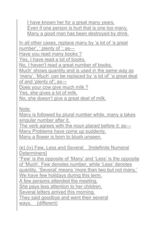 I have known her for a great many years.
Even if one person is hurt that is one too many.
Many a good man has been destroyed by drink.
In all other cases, replace many by ‘a lot of ‘a great
number’, ‘ plenty of ’; as—
Have you read many books ?
Yes, I have read a lot of books.
No, I haven’t read a great number of books.
Much’ shows quantity and is used in the same way as
‘many’. ‘Much’ can be replaced by ‘a lot of’ ‘a great deal
of and ‘plenty of’; as—
Does your cow give much milk ?
Yes, she gives a lot of milk.
No, she doesn’t give a great deal of milk.
Note:
Many is followed by plural number while, many a takes
singular number after it.
The verb agrees with the noun placed before it; as—
Many Problems have come up suddenly.
Many a flower is born to blush unseen.
(e) (iv) Few, Less and Several [Indefinite Numeral
Determiners]
“Few’ is the opposite of ‘Many’ and ‘Less’ is the opposite
of ‘Much’. Few denotes number, while ‘Less’ denotes
quantity. ‘Several’ means ‘more than two but not many.’
We have few holidays during this term.
A few persons attended the meeting.
She pays less attention to her children.
Several letters arrived this morning.
They said goodbye and went their several
ways. (different)
 