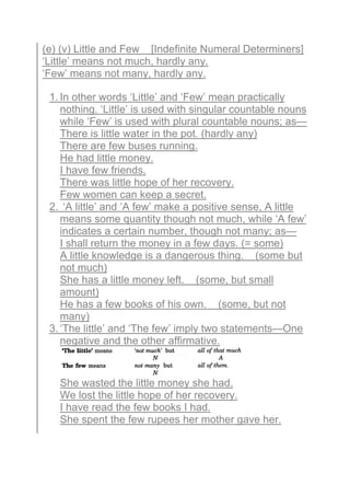(e) (v) Little and Few [Indefinite Numeral Determiners]
‘Little’ means not much, hardly any.
‘Few’ means not many, hardly any.
1. In other words ‘Little’ and ‘Few’ mean practically
nothing. ‘Little’ is used with singular countable nouns
while ‘Few’ is used with plural countable nouns; as—
There is little water in the pot. (hardly any)
There are few buses running.
He had little money.
I have few friends.
There was little hope of her recovery.
Few women can keep a secret.
2. ‘A little’ and ‘A few’ make a positive sense, A little
means some quantity though not much, while ‘A few’
indicates a certain number, though not many; as—
I shall return the money in a few days. (= some)
A little knowledge is a dangerous thing. (some but
not much)
She has a little money left. (some, but small
amount)
He has a few books of his own. (some, but not
many)
3. ‘The little’ and ‘The few’ imply two statements—One
negative and the other affirmative.
She wasted the little money she had.
We lost the little hope of her recovery.
I have read the few books I had.
She spent the few rupees her mother gave her.
 