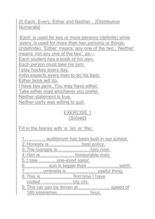 (f) Each, Every, Either and Neither [Distributive
Numerals]
‘Each’ is used for two or more persons (definite) while
‘every’ is used for more than two persons or things,
(indefinite). ‘Either’ means ‘any one of the two’, ‘Neither’
means ‘not any one of the two’; as—
Each student has a book of his own.
Each person must take his turn.
I play hockey every day.
India expects every man to do his best.
Either book will do.
I have two pens. You may have either.
Take either road whichever you prefer.
Neither statement is true.
Neither party was willing to quit.
EXERCISE 1
(Solved)
Fill in the blanks with ‘a’ ‘an’ or ‘the’:
1. ………… auditorium has been built in our school.
2. Honesty is ……………….. best policy.
3. The Ganges is ……………….. holy river.
4. Hari is ………………… honourable man.
5. I saw ……….. one-eyed sailor.
6. …………. sun is bigger than ……………….. earth.
7. ………..umbrella is ………………. useful thing.
8. This is ……………….. first time I have
visited ……………….. big city.
9. This car can be driven at ……………….. speed of
180 kilometres ……………….. hour.
 