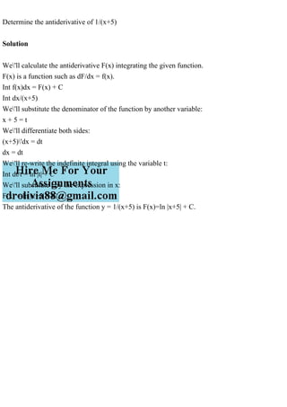 Determine the antiderivative of 1/(x+5)
Solution
We'll calculate the antiderivative F(x) integrating the given function.
F(x) is a function such as dF/dx = f(x).
Int f(x)dx = F(x) + C
Int dx/(x+5)
We'll substitute the denominator of the function by another variable:
x + 5 = t
We'll differentiate both sides:
(x+5)'dx = dt
dx = dt
We'll re-write the indefinite integral using the variable t:
Int dt/t = ln |t| + C
We'll substitute t by the expression in x:
F(x) = ln |x+5| + C
The antiderivative of the function y = 1/(x+5) is F(x)=ln |x+5| + C.
 