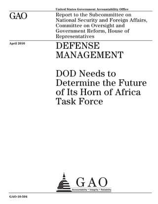 GAO
United States Government Accountability Office
Report to the Subcommittee on
National Security and Foreign Affairs,
Committee on Oversight and
Government Reform, House of
Representatives
DEFENSE
MANAGEMENT
DOD Needs to
Determine the Future
of Its Horn of Africa
Task Force
April 2010
GAO-10-504
 