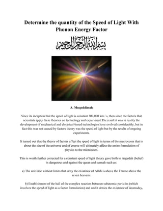 Determine the quantity of the Speed ​​of Light With Phonon Energy Factor <br />A. Muqoddimah Since its inception that the speed of light is constant 300,000 km / s, then since the factors that scientists apply these theories on technology and experiment.The result it was in reality the development of mechanical and electrical-based technologies have evolved considerably, but in fact this was not caused by factors theory was the speed of light but by the results of ongoing experiments. It turned out that the theory of factors affect the speed of light in terms of the macrocosm that is about the size of the universe and of course will ultimately affect the entire formulation of physics to the microcosm. This is worth further corrected for a constant speed of light theory gave birth to Aqeedah (belief) is dangerous and against the quran and sunnah  such as: a) The universe without limits that deny the existence of Allah is above the Throne above the seven heavens. b) Establishment of the hall of the complex reaction between subatomic particles (which involves the speed of light as a factor formulation) and and it denies the existence of doomsday, because with the passage of time eg at age 25 then people will eternally live forever because they can “playing” the time as they please and this is impossible. Clearly the above belief is misguided and should be straightened out this concept of the speed of light. B. Evidence that the Speed ​​of Light Experiment Not Constant In simple terms we can set up the experiment as follows: Place the light source in front of one side of the propeller fan that flame flicker rotate.look the difference when tested light sources in a variety of voltages. Quantitatively, this simple experiment has been very sufficiently proved that the speed of light is not constant 300,000 km / s, but changes according to the power source because if the speed of light is constant then it will not be any difference between the light source flickering flame of a light source watts to 1,000,000 watts (Note this!). C. Correction Against postulates constancy of Speed ​​of Light Some scientists have made the postulate that the speed of light is a constant that is equal to 300,000 km / s with the basic formulation: (Formula) Though the speed of light on the current state of the light source is more than 100 million watts of power, in the sense of power generated by a fission bombWith the charge of electrons near 1EXP-19 coulomb and fingers atoms close to 1 fm *. So of course the speed of light does not apply if the power source only 5 watts. D. Formulation of the Speed ​​of Light With Energy Distance Factor Interaction (Phonon or 'ta' system) To determine the speed of light is theoretically suitable power source is necessary to note the following rules: a)’ r’ as the distance of the electron-positron is change and change is as particle-energy wave transmitter have momentum angle), so that: <br />(Formula) b) k = 1 / 4 (pi) (eplison) or the constant of proportionality is usually worth 9EXP9 Nm ^ 2 / C ^ 2, because these constants are used to measure the quantity of interaction force between the electrons in terms of determining the speed of light formed by the interaction force INTER lectron-positron are different values, namely: <br />(Formula) (Formula) Formation of light is affected by the power source, so that: (Formula) Because the movement of light is affected by gravity, like experiment 'gravitational red-shift' then: <br />(Formula) So the speed of light can be determined by phonon.according the  formula: (Formula) So with the above formula can be seen that the speed of light which has a voltage of 1 volt is 10 m / s. to finding speed of light 300,000 km / s required for 900,000,000,000,000 Volt voltage source. <br />E. Conclusion 1 light speed changes according to the voltage source. 2.All telescope equipment which on the basis of calculations at the speed of light must be corrected back to get the actual distance. 3.The formula little about the black hole or passage of time such as 'Schwarchild metric' is totally wrong because this formula assumes that the speed of light is constant. By Abu Muhammad<br />
