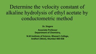Determine the velocity constant of
alkaline hydrolysis of ethyl acetate by
conductometric method
Dr. Singare
Associate Professor
Department of Chemistry,
N.M Institute of Science, Bhavan’s College,
Andheri (West), Mumbai 400 058
 
