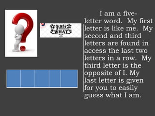 I am a five-
letter word. My first
letter is like me. My
second and third
letters are found in
access the last two
letters in a row. My
third letter is the
opposite of I. My
last letter is given
for you to easily
guess what I am.
 