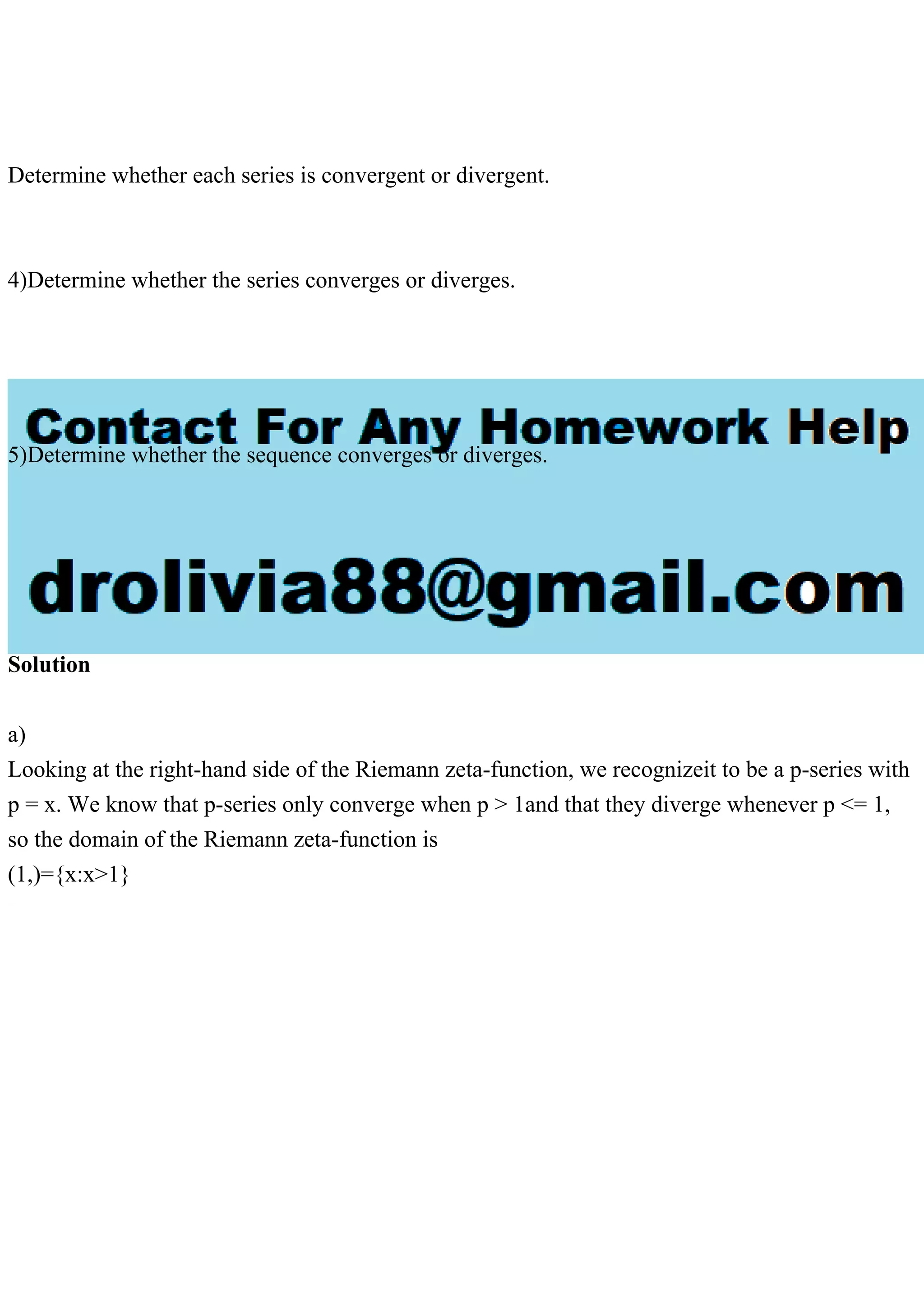 Determine whether each series is convergent or divergent.
4)Determine whether the series converges or diverges.
5)Determine whether the sequence converges or diverges.
Solution
a)
Looking at the right-hand side of the Riemann zeta-function, we recognizeit to be a p-series with
p = x. We know that p-series only converge when p > 1and that they diverge whenever p <= 1,
so the domain of the Riemann zeta-function is
(1,)={x:x>1}
 