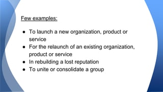 Few examples: 
● To launch a new organization, product or 
service 
● For the relaunch of an existing organization, 
product or service 
● In rebuilding a lost reputation 
● To unite or consolidate a group 
 