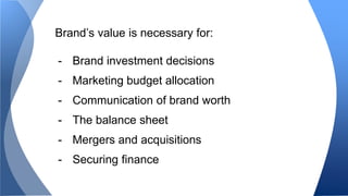 Brand’s value is necessary for: 
- Brand investment decisions 
- Marketing budget allocation 
- Communication of brand worth 
- The balance sheet 
- Mergers and acquisitions 
- Securing finance 
 