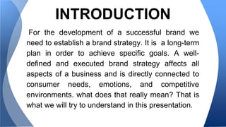 INTRODUCTION 
For the development of a successful brand we 
need to establish a brand strategy. It is a long-term 
plan in order to achieve specific goals. A well-defined 
and executed brand strategy affects all 
aspects of a business and is directly connected to 
consumer needs, emotions, and competitive 
environments. what does that really mean? That is 
what we will try to understand in this presentation. 
 