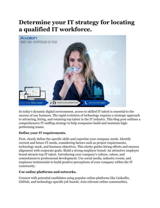 Determine your IT strategy for locating
a qualified IT workforce.
In today's dynamic digital environment, access to skilled IT talent is essential to the
success of any business. The rapid evolution of technology requires a strategic approach
to attracting, hiring, and retaining top talent in the IT industry. This blog post outlines a
comprehensive IT staffing strategy to help companies build and maintain high-
performing teams.
Define your IT requirements.
First, clearly define the specific skills and expertise your company needs. Identify
current and future IT needs, considering factors such as project requirements,
technology stack, and business objectives. This clarity guides hiring efforts and ensures
alignment with corporate goals. Build a strong employer brand: An attractive employer
brand attracts top IT talent. Introducing your company's culture, values, and
commitment to professional development. Use social media, industry events, and
employee testimonials to build positive perceptions of your company within the IT
community.
Use online platforms and networks.
Connect with potential candidates using popular online platforms like LinkedIn,
GitHub, and technology-specific job boards. Join relevant online communities,
 