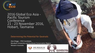 2016 Global Eco Asia -
Pacific Tourism
Conference
21 - 23 November 2016,
Hobart, Tasmania
Determining the Potential for Geotrails
Alan Briggs – PhD Candidate,
Murdoch University and Gunduwa Conservation Region
Western Australia
 