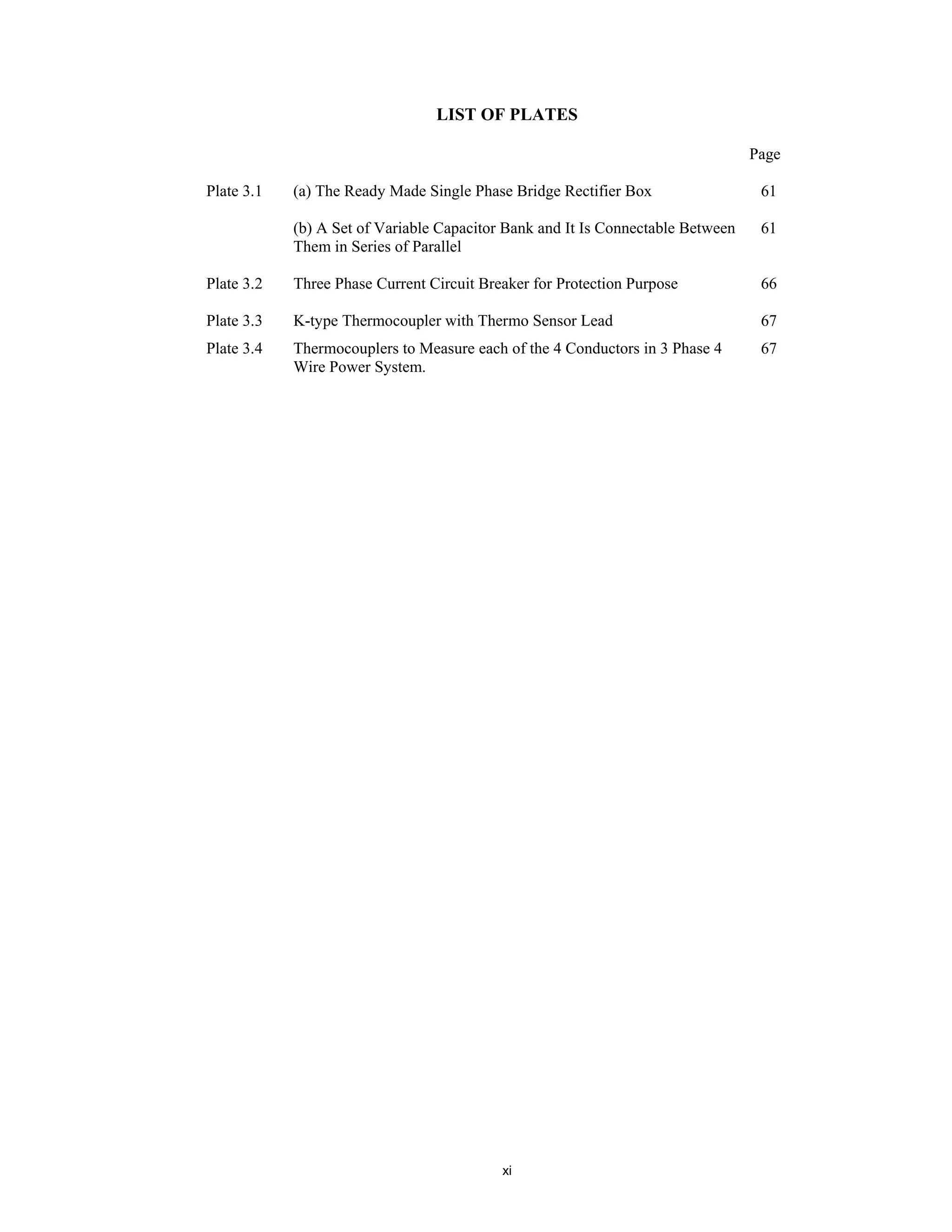 xi
LIST OF PLATES
Page
Plate 3.1 (a) The Ready Made Single Phase Bridge Rectifier Box 61
(b) A Set of Variable Capacitor Bank and It Is Connectable Between
Them in Series of Parallel
61
Plate 3.2 Three Phase Current Circuit Breaker for Protection Purpose 66
Plate 3.3 K-type Thermocoupler with Thermo Sensor Lead 67
Plate 3.4 Thermocouplers to Measure each of the 4 Conductors in 3 Phase 4
Wire Power System.
67
 