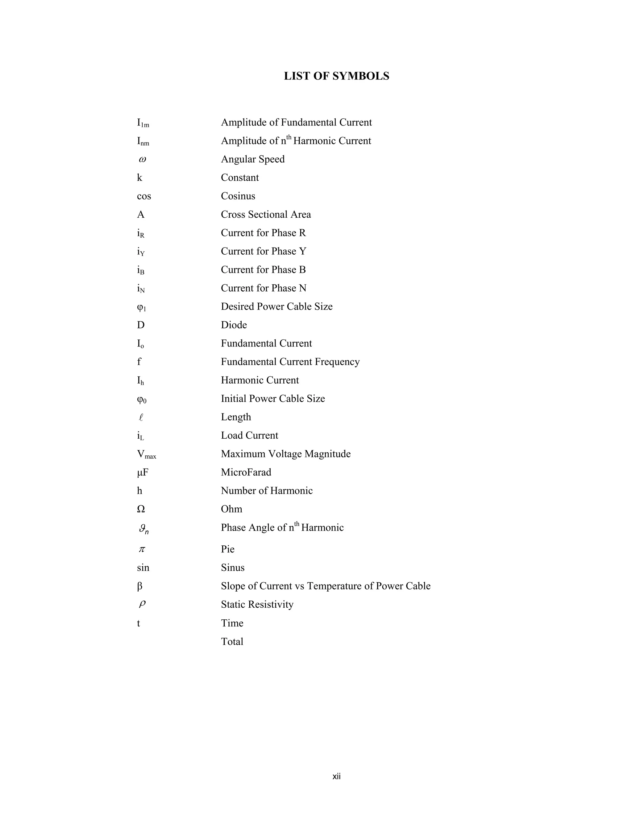 xii
LIST OF SYMBOLS
I1m Amplitude of Fundamental Current
Inm Amplitude of nth
Harmonic Current
ω Angular Speed
k Constant
cos Cosinus
A Cross Sectional Area
iR Current for Phase R
iY Current for Phase Y
iB Current for Phase B
iN Current for Phase N
φ1 Desired Power Cable Size
D Diode
Io Fundamental Current
f Fundamental Current Frequency
Ih Harmonic Current
φ0 Initial Power Cable Size
Length
iL Load Current
Vmax Maximum Voltage Magnitude
μF MicroFarad
h Number of Harmonic
Ω Ohm
nϑ Phase Angle of nth
Harmonic
π Pie
sin Sinus
β Slope of Current vs Temperature of Power Cable
ρ Static Resistivity
t Time
Total
 