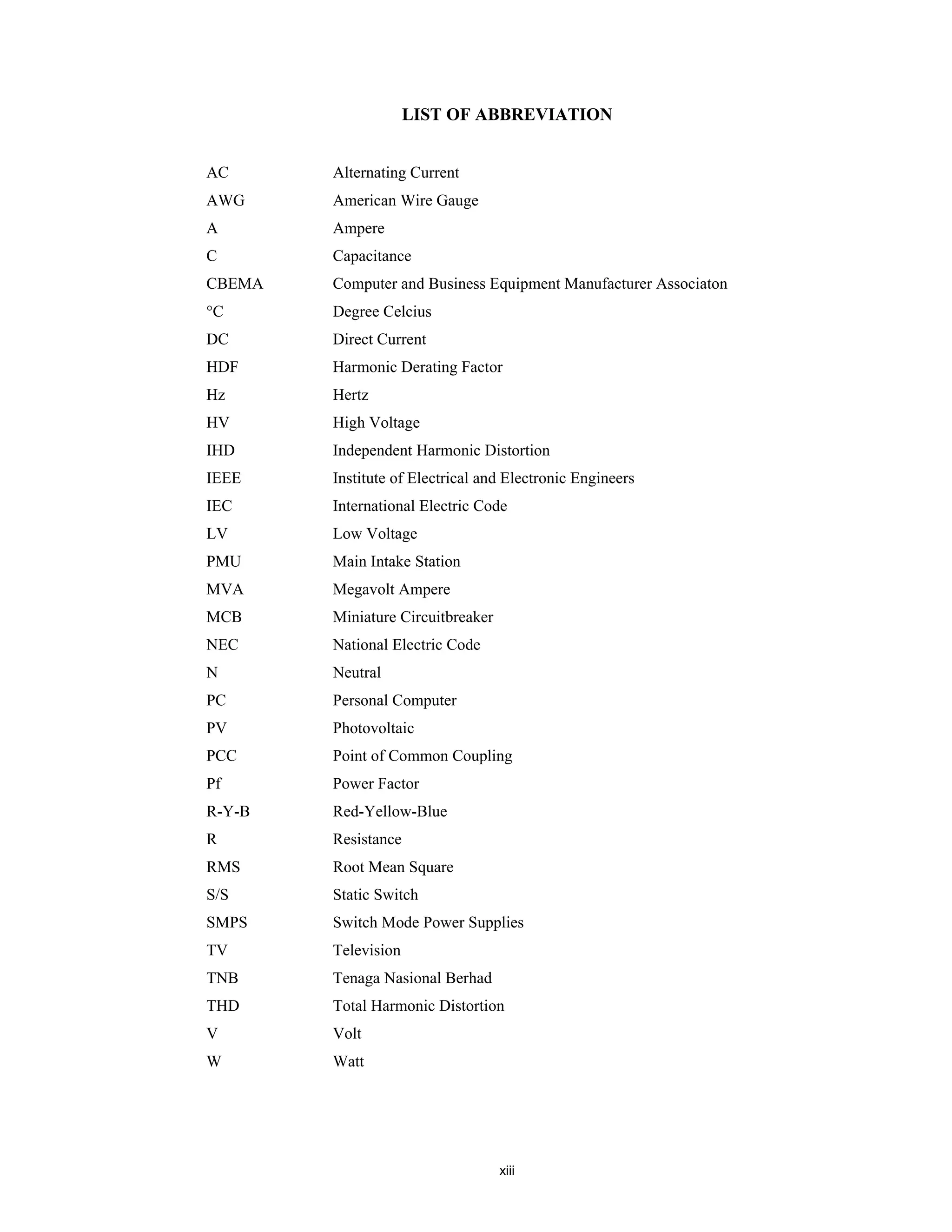 xiii
LIST OF ABBREVIATION
AC Alternating Current
AWG American Wire Gauge
A Ampere
C Capacitance
CBEMA Computer and Business Equipment Manufacturer Associaton
°C Degree Celcius
DC Direct Current
HDF Harmonic Derating Factor
Hz Hertz
HV High Voltage
IHD Independent Harmonic Distortion
IEEE Institute of Electrical and Electronic Engineers
IEC International Electric Code
LV Low Voltage
PMU Main Intake Station
MVA Megavolt Ampere
MCB Miniature Circuitbreaker
NEC National Electric Code
N Neutral
PC Personal Computer
PV Photovoltaic
PCC Point of Common Coupling
Pf Power Factor
R-Y-B Red-Yellow-Blue
R Resistance
RMS Root Mean Square
S/S Static Switch
SMPS Switch Mode Power Supplies
TV Television
TNB Tenaga Nasional Berhad
THD Total Harmonic Distortion
V Volt
W Watt
 