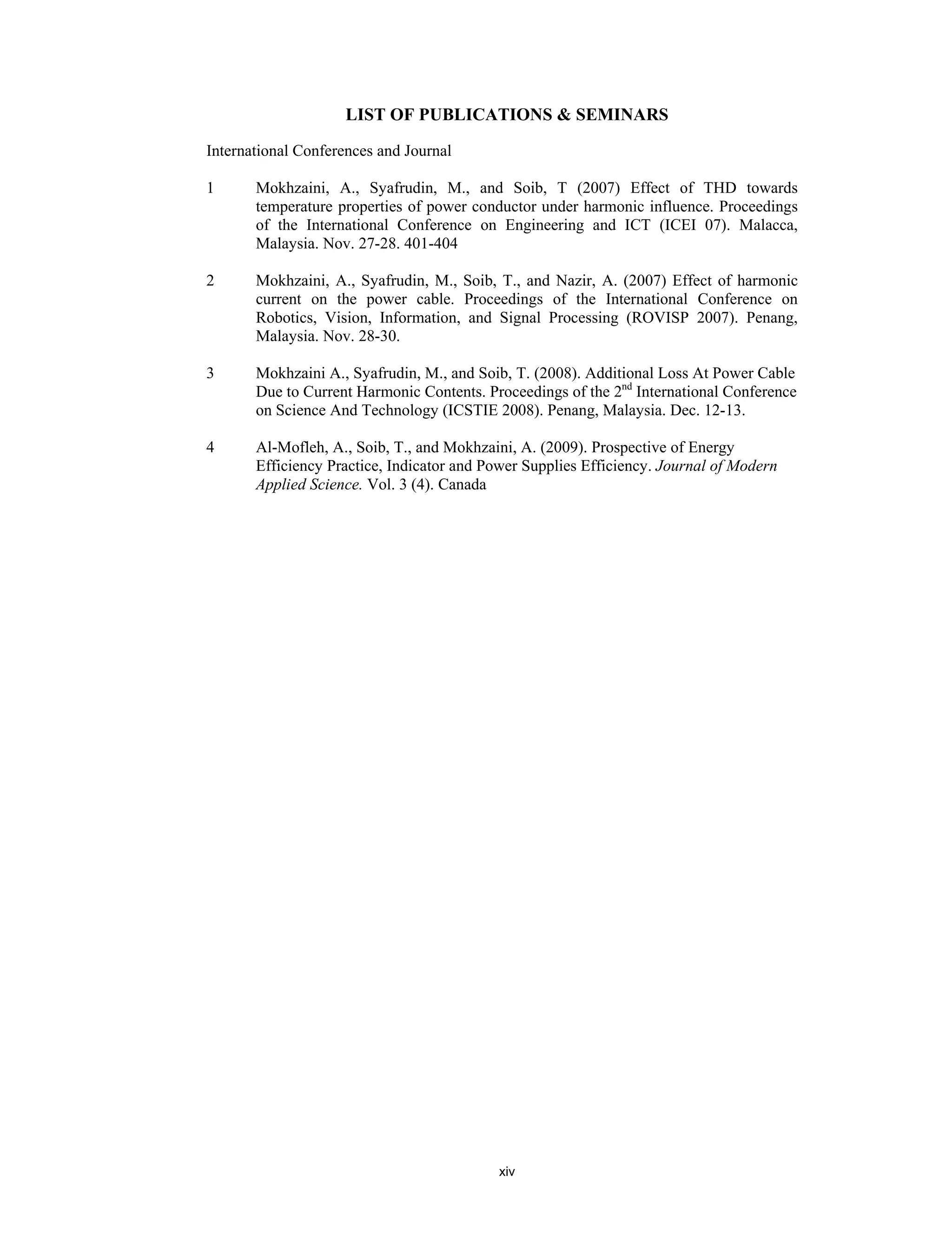xiv
LIST OF PUBLICATIONS & SEMINARS
International Conferences and Journal
1 Mokhzaini, A., Syafrudin, M., and Soib, T (2007) Effect of THD towards
temperature properties of power conductor under harmonic influence. Proceedings
of the International Conference on Engineering and ICT (ICEI 07). Malacca,
Malaysia. Nov. 27-28. 401-404
2 Mokhzaini, A., Syafrudin, M., Soib, T., and Nazir, A. (2007) Effect of harmonic
current on the power cable. Proceedings of the International Conference on
Robotics, Vision, Information, and Signal Processing (ROVISP 2007). Penang,
Malaysia. Nov. 28-30.
3 Mokhzaini A., Syafrudin, M., and Soib, T. (2008). Additional Loss At Power Cable
Due to Current Harmonic Contents. Proceedings of the 2nd
International Conference
on Science And Technology (ICSTIE 2008). Penang, Malaysia. Dec. 12-13.
4 Al-Mofleh, A., Soib, T., and Mokhzaini, A. (2009). Prospective of Energy
Efficiency Practice, Indicator and Power Supplies Efficiency. Journal of Modern
Applied Science. Vol. 3 (4). Canada
 