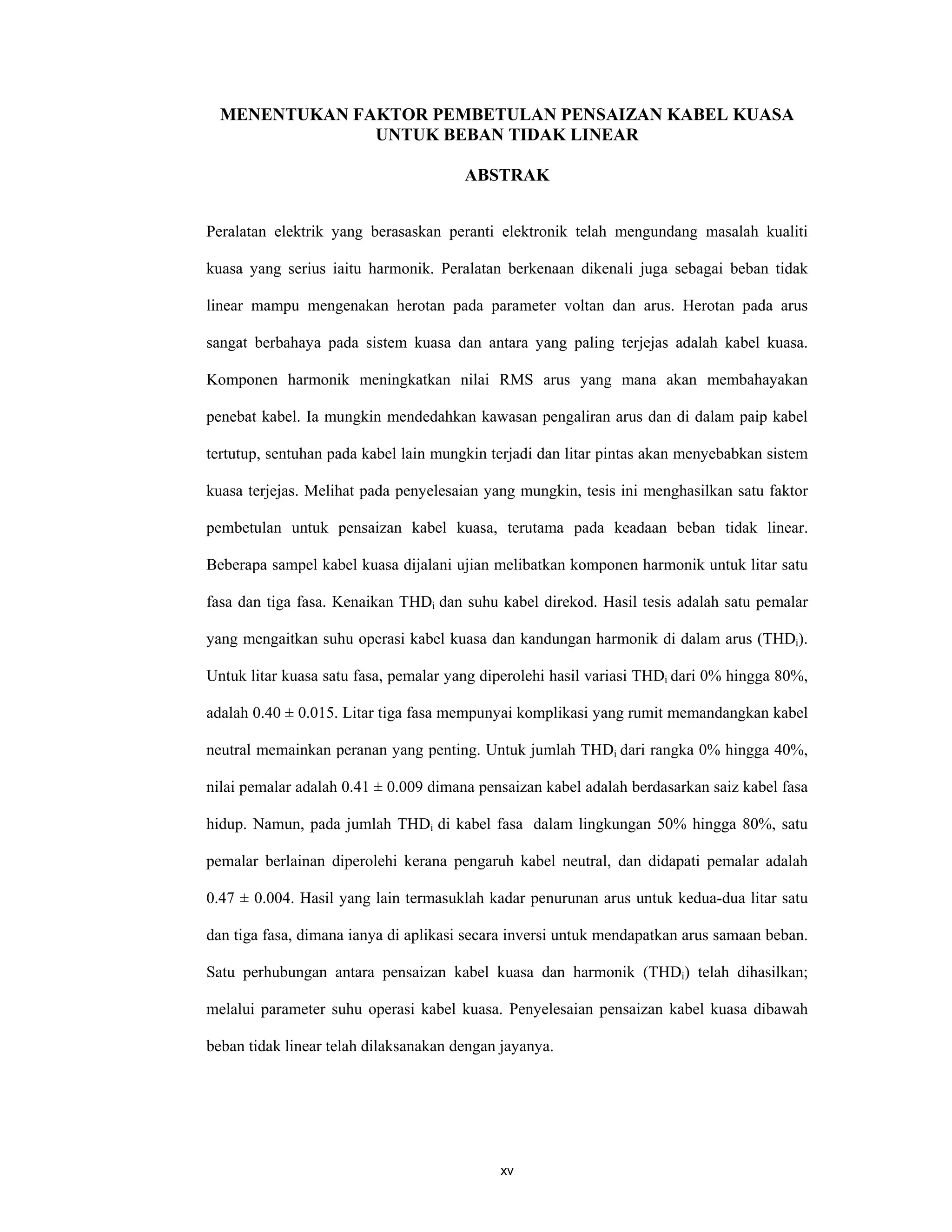 xv
MENENTUKAN FAKTOR PEMBETULAN PENSAIZAN KABEL KUASA
UNTUK BEBAN TIDAK LINEAR
ABSTRAK
Peralatan elektrik yang berasaskan peranti elektronik telah mengundang masalah kualiti
kuasa yang serius iaitu harmonik. Peralatan berkenaan dikenali juga sebagai beban tidak
linear mampu mengenakan herotan pada parameter voltan dan arus. Herotan pada arus
sangat berbahaya pada sistem kuasa dan antara yang paling terjejas adalah kabel kuasa.
Komponen harmonik meningkatkan nilai RMS arus yang mana akan membahayakan
penebat kabel. Ia mungkin mendedahkan kawasan pengaliran arus dan di dalam paip kabel
tertutup, sentuhan pada kabel lain mungkin terjadi dan litar pintas akan menyebabkan sistem
kuasa terjejas. Melihat pada penyelesaian yang mungkin, tesis ini menghasilkan satu faktor
pembetulan untuk pensaizan kabel kuasa, terutama pada keadaan beban tidak linear.
Beberapa sampel kabel kuasa dijalani ujian melibatkan komponen harmonik untuk litar satu
fasa dan tiga fasa. Kenaikan THDi dan suhu kabel direkod. Hasil tesis adalah satu pemalar
yang mengaitkan suhu operasi kabel kuasa dan kandungan harmonik di dalam arus (THDi).
Untuk litar kuasa satu fasa, pemalar yang diperolehi hasil variasi THDi dari 0% hingga 80%,
adalah 0.40 ± 0.015. Litar tiga fasa mempunyai komplikasi yang rumit memandangkan kabel
neutral memainkan peranan yang penting. Untuk jumlah THDi dari rangka 0% hingga 40%,
nilai pemalar adalah 0.41 ± 0.009 dimana pensaizan kabel adalah berdasarkan saiz kabel fasa
hidup. Namun, pada jumlah THDi di kabel fasa dalam lingkungan 50% hingga 80%, satu
pemalar berlainan diperolehi kerana pengaruh kabel neutral, dan didapati pemalar adalah
0.47 ± 0.004. Hasil yang lain termasuklah kadar penurunan arus untuk kedua-dua litar satu
dan tiga fasa, dimana ianya di aplikasi secara inversi untuk mendapatkan arus samaan beban.
Satu perhubungan antara pensaizan kabel kuasa dan harmonik (THDi) telah dihasilkan;
melalui parameter suhu operasi kabel kuasa. Penyelesaian pensaizan kabel kuasa dibawah
beban tidak linear telah dilaksanakan dengan jayanya.
 
