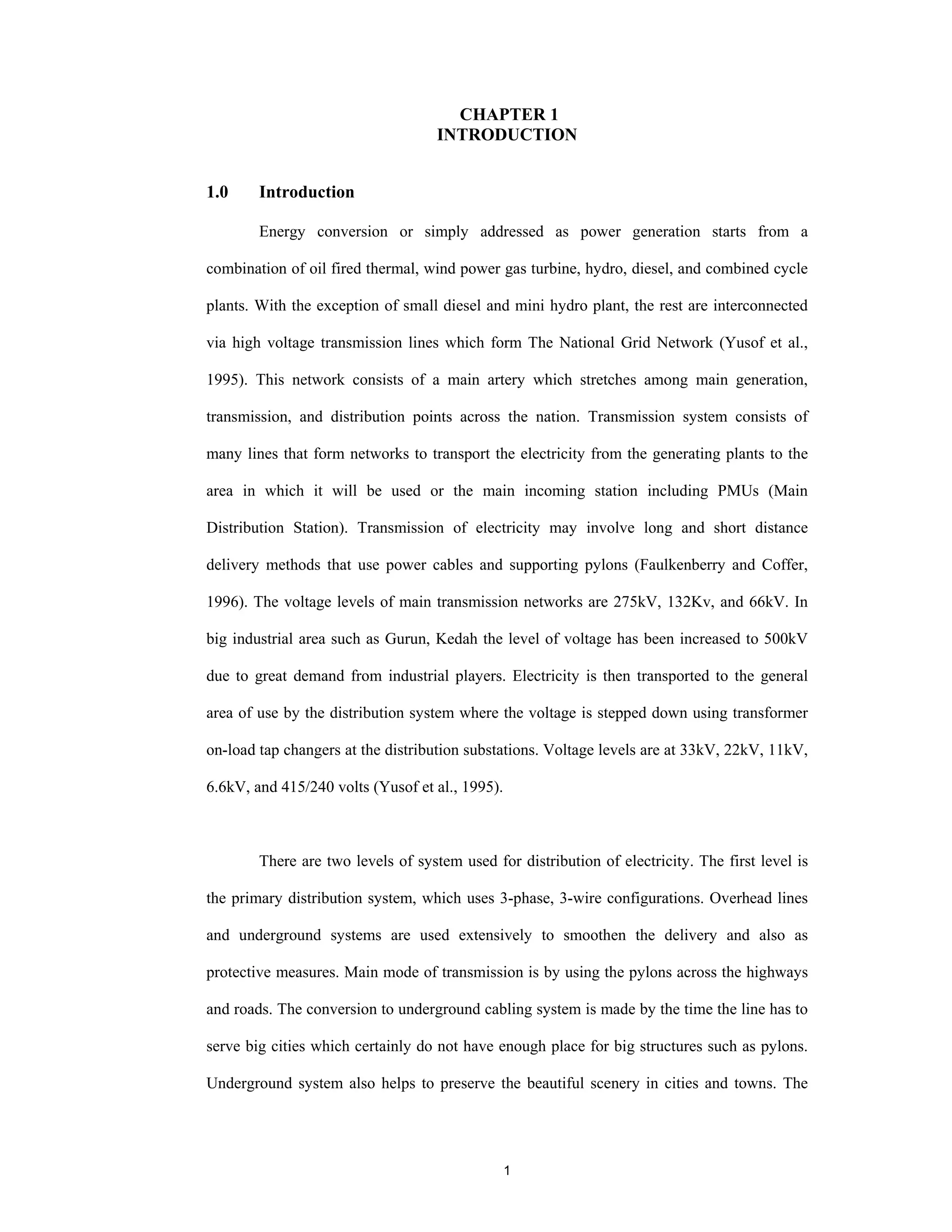 1
CHAPTER 1
INTRODUCTION
1.0 Introduction
Energy conversion or simply addressed as power generation starts from a
combination of oil fired thermal, wind power gas turbine, hydro, diesel, and combined cycle
plants. With the exception of small diesel and mini hydro plant, the rest are interconnected
via high voltage transmission lines which form The National Grid Network (Yusof et al.,
1995). This network consists of a main artery which stretches among main generation,
transmission, and distribution points across the nation. Transmission system consists of
many lines that form networks to transport the electricity from the generating plants to the
area in which it will be used or the main incoming station including PMUs (Main
Distribution Station). Transmission of electricity may involve long and short distance
delivery methods that use power cables and supporting pylons (Faulkenberry and Coffer,
1996). The voltage levels of main transmission networks are 275kV, 132Kv, and 66kV. In
big industrial area such as Gurun, Kedah the level of voltage has been increased to 500kV
due to great demand from industrial players. Electricity is then transported to the general
area of use by the distribution system where the voltage is stepped down using transformer
on-load tap changers at the distribution substations. Voltage levels are at 33kV, 22kV, 11kV,
6.6kV, and 415/240 volts (Yusof et al., 1995).
There are two levels of system used for distribution of electricity. The first level is
the primary distribution system, which uses 3-phase, 3-wire configurations. Overhead lines
and underground systems are used extensively to smoothen the delivery and also as
protective measures. Main mode of transmission is by using the pylons across the highways
and roads. The conversion to underground cabling system is made by the time the line has to
serve big cities which certainly do not have enough place for big structures such as pylons.
Underground system also helps to preserve the beautiful scenery in cities and towns. The
 