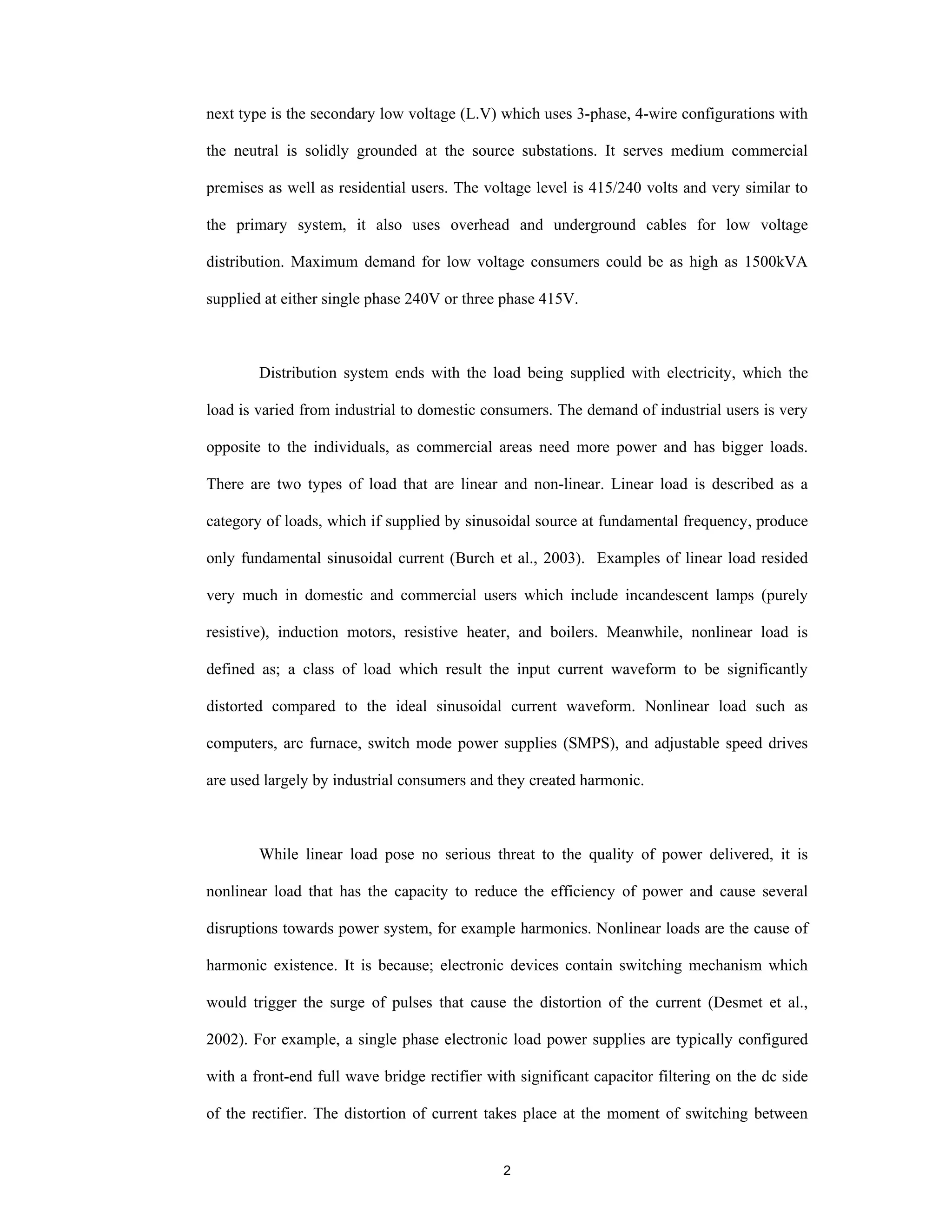 2
next type is the secondary low voltage (L.V) which uses 3-phase, 4-wire configurations with
the neutral is solidly grounded at the source substations. It serves medium commercial
premises as well as residential users. The voltage level is 415/240 volts and very similar to
the primary system, it also uses overhead and underground cables for low voltage
distribution. Maximum demand for low voltage consumers could be as high as 1500kVA
supplied at either single phase 240V or three phase 415V.
Distribution system ends with the load being supplied with electricity, which the
load is varied from industrial to domestic consumers. The demand of industrial users is very
opposite to the individuals, as commercial areas need more power and has bigger loads.
There are two types of load that are linear and non-linear. Linear load is described as a
category of loads, which if supplied by sinusoidal source at fundamental frequency, produce
only fundamental sinusoidal current (Burch et al., 2003). Examples of linear load resided
very much in domestic and commercial users which include incandescent lamps (purely
resistive), induction motors, resistive heater, and boilers. Meanwhile, nonlinear load is
defined as; a class of load which result the input current waveform to be significantly
distorted compared to the ideal sinusoidal current waveform. Nonlinear load such as
computers, arc furnace, switch mode power supplies (SMPS), and adjustable speed drives
are used largely by industrial consumers and they created harmonic.
While linear load pose no serious threat to the quality of power delivered, it is
nonlinear load that has the capacity to reduce the efficiency of power and cause several
disruptions towards power system, for example harmonics. Nonlinear loads are the cause of
harmonic existence. It is because; electronic devices contain switching mechanism which
would trigger the surge of pulses that cause the distortion of the current (Desmet et al.,
2002). For example, a single phase electronic load power supplies are typically configured
with a front-end full wave bridge rectifier with significant capacitor filtering on the dc side
of the rectifier. The distortion of current takes place at the moment of switching between
 