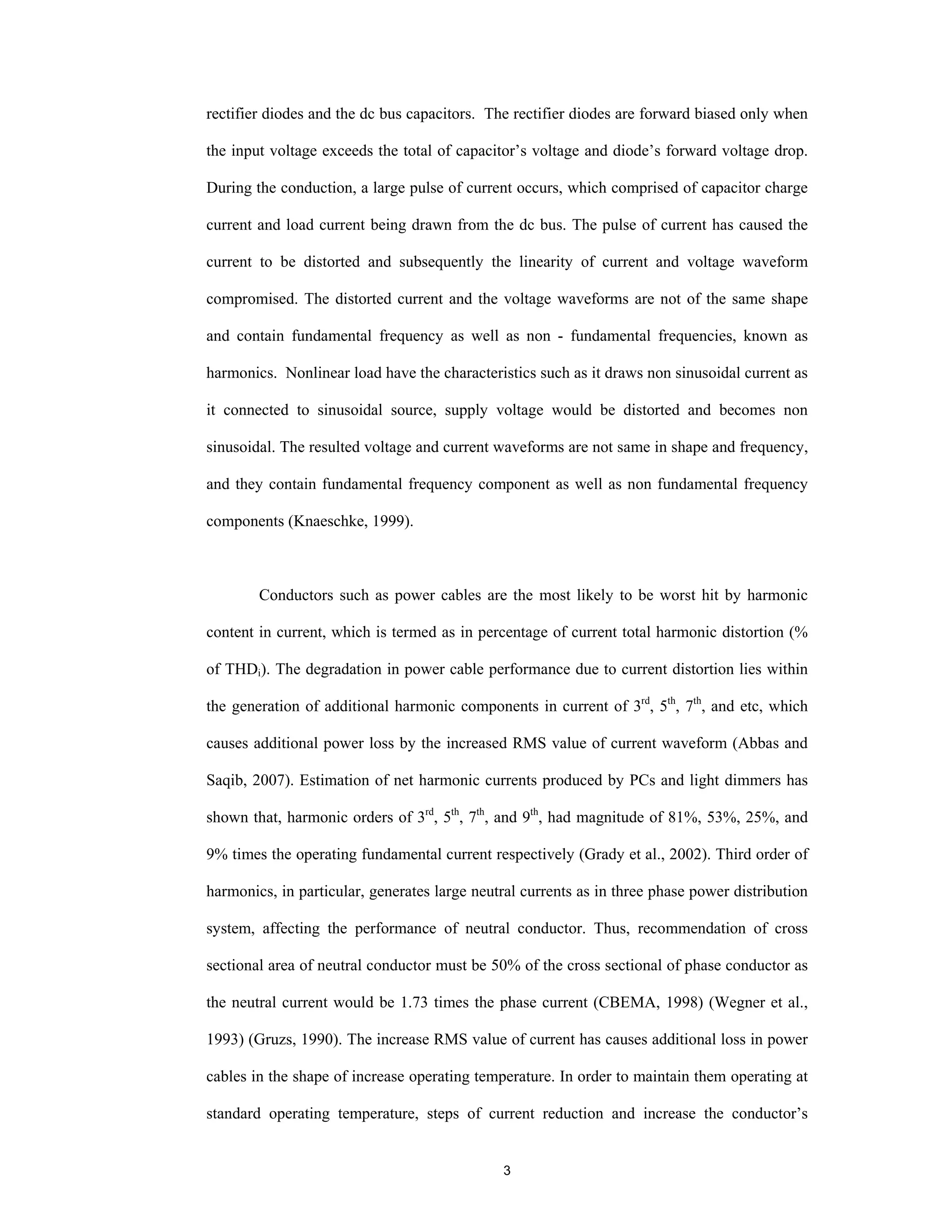3
rectifier diodes and the dc bus capacitors. The rectifier diodes are forward biased only when
the input voltage exceeds the total of capacitor’s voltage and diode’s forward voltage drop.
During the conduction, a large pulse of current occurs, which comprised of capacitor charge
current and load current being drawn from the dc bus. The pulse of current has caused the
current to be distorted and subsequently the linearity of current and voltage waveform
compromised. The distorted current and the voltage waveforms are not of the same shape
and contain fundamental frequency as well as non - fundamental frequencies, known as
harmonics. Nonlinear load have the characteristics such as it draws non sinusoidal current as
it connected to sinusoidal source, supply voltage would be distorted and becomes non
sinusoidal. The resulted voltage and current waveforms are not same in shape and frequency,
and they contain fundamental frequency component as well as non fundamental frequency
components (Knaeschke, 1999).
Conductors such as power cables are the most likely to be worst hit by harmonic
content in current, which is termed as in percentage of current total harmonic distortion (%
of THDi). The degradation in power cable performance due to current distortion lies within
the generation of additional harmonic components in current of 3rd
, 5th
, 7th
, and etc, which
causes additional power loss by the increased RMS value of current waveform (Abbas and
Saqib, 2007). Estimation of net harmonic currents produced by PCs and light dimmers has
shown that, harmonic orders of 3rd
, 5th
, 7th
, and 9th
, had magnitude of 81%, 53%, 25%, and
9% times the operating fundamental current respectively (Grady et al., 2002). Third order of
harmonics, in particular, generates large neutral currents as in three phase power distribution
system, affecting the performance of neutral conductor. Thus, recommendation of cross
sectional area of neutral conductor must be 50% of the cross sectional of phase conductor as
the neutral current would be 1.73 times the phase current (CBEMA, 1998) (Wegner et al.,
1993) (Gruzs, 1990). The increase RMS value of current has causes additional loss in power
cables in the shape of increase operating temperature. In order to maintain them operating at
standard operating temperature, steps of current reduction and increase the conductor’s
 