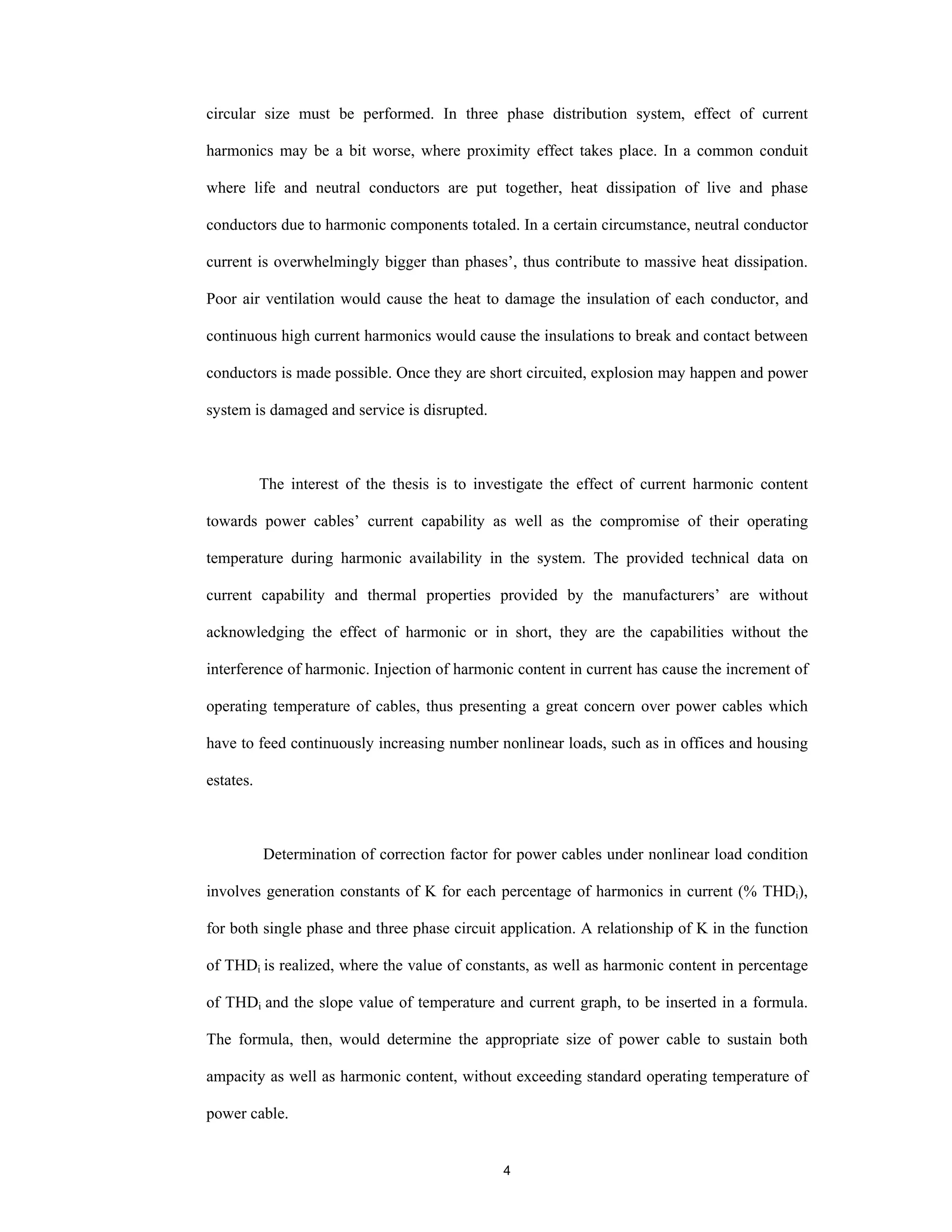 4
circular size must be performed. In three phase distribution system, effect of current
harmonics may be a bit worse, where proximity effect takes place. In a common conduit
where life and neutral conductors are put together, heat dissipation of live and phase
conductors due to harmonic components totaled. In a certain circumstance, neutral conductor
current is overwhelmingly bigger than phases’, thus contribute to massive heat dissipation.
Poor air ventilation would cause the heat to damage the insulation of each conductor, and
continuous high current harmonics would cause the insulations to break and contact between
conductors is made possible. Once they are short circuited, explosion may happen and power
system is damaged and service is disrupted.
The interest of the thesis is to investigate the effect of current harmonic content
towards power cables’ current capability as well as the compromise of their operating
temperature during harmonic availability in the system. The provided technical data on
current capability and thermal properties provided by the manufacturers’ are without
acknowledging the effect of harmonic or in short, they are the capabilities without the
interference of harmonic. Injection of harmonic content in current has cause the increment of
operating temperature of cables, thus presenting a great concern over power cables which
have to feed continuously increasing number nonlinear loads, such as in offices and housing
estates.
Determination of correction factor for power cables under nonlinear load condition
involves generation constants of K for each percentage of harmonics in current (% THDi),
for both single phase and three phase circuit application. A relationship of K in the function
of THDi is realized, where the value of constants, as well as harmonic content in percentage
of THDi and the slope value of temperature and current graph, to be inserted in a formula.
The formula, then, would determine the appropriate size of power cable to sustain both
ampacity as well as harmonic content, without exceeding standard operating temperature of
power cable.
 