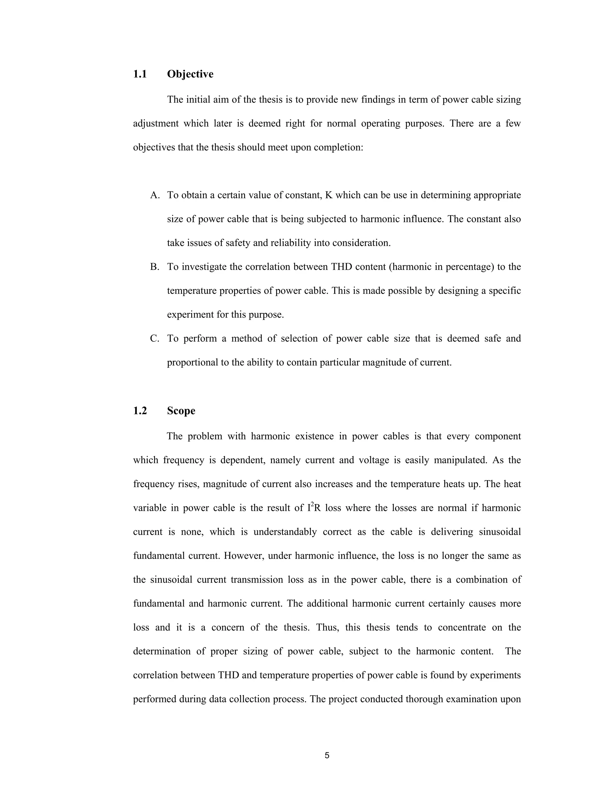 5
1.1 Objective
The initial aim of the thesis is to provide new findings in term of power cable sizing
adjustment which later is deemed right for normal operating purposes. There are a few
objectives that the thesis should meet upon completion:
A. To obtain a certain value of constant, K which can be use in determining appropriate
size of power cable that is being subjected to harmonic influence. The constant also
take issues of safety and reliability into consideration.
B. To investigate the correlation between THD content (harmonic in percentage) to the
temperature properties of power cable. This is made possible by designing a specific
experiment for this purpose.
C. To perform a method of selection of power cable size that is deemed safe and
proportional to the ability to contain particular magnitude of current.
1.2 Scope
The problem with harmonic existence in power cables is that every component
which frequency is dependent, namely current and voltage is easily manipulated. As the
frequency rises, magnitude of current also increases and the temperature heats up. The heat
variable in power cable is the result of I2
R loss where the losses are normal if harmonic
current is none, which is understandably correct as the cable is delivering sinusoidal
fundamental current. However, under harmonic influence, the loss is no longer the same as
the sinusoidal current transmission loss as in the power cable, there is a combination of
fundamental and harmonic current. The additional harmonic current certainly causes more
loss and it is a concern of the thesis. Thus, this thesis tends to concentrate on the
determination of proper sizing of power cable, subject to the harmonic content. The
correlation between THD and temperature properties of power cable is found by experiments
performed during data collection process. The project conducted thorough examination upon
 