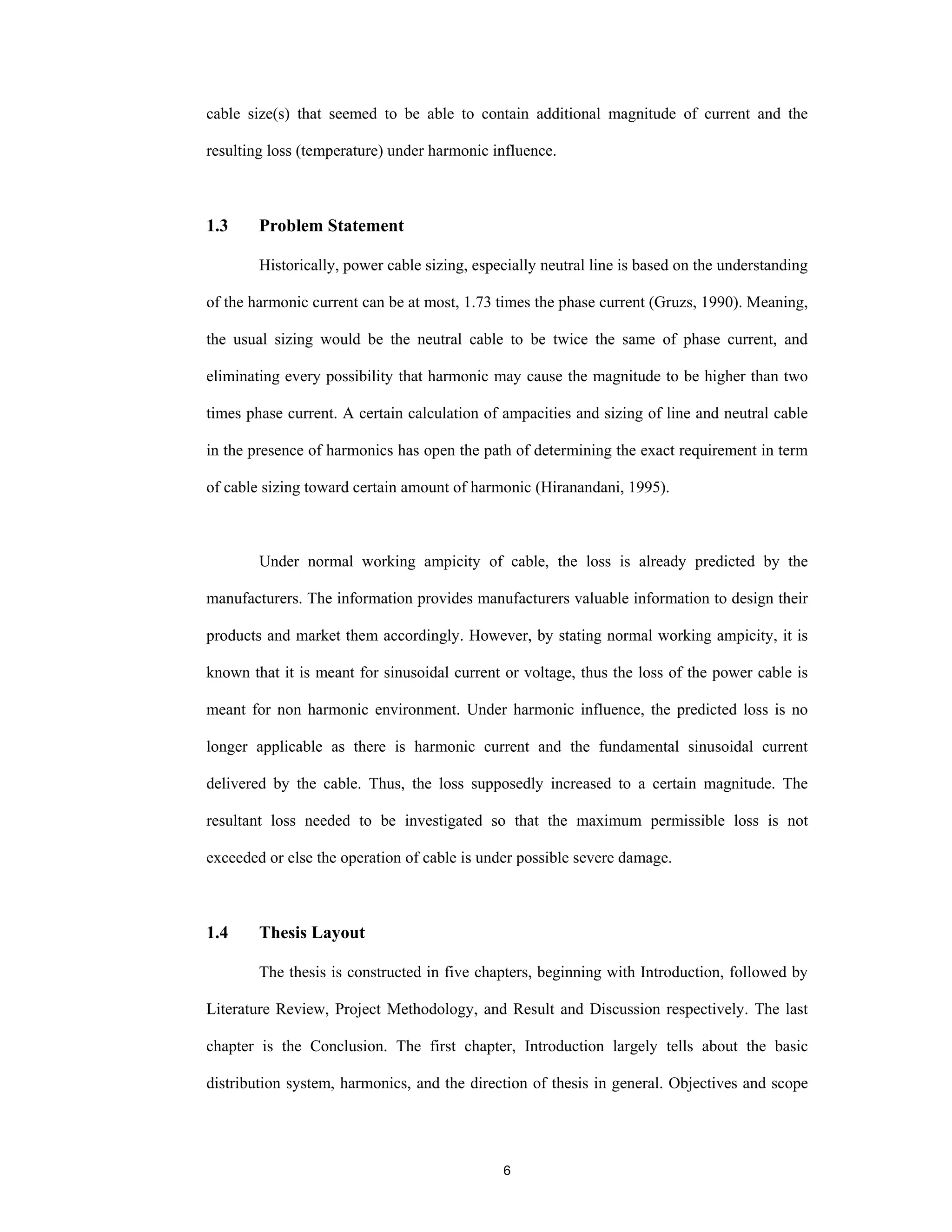 6
cable size(s) that seemed to be able to contain additional magnitude of current and the
resulting loss (temperature) under harmonic influence.
1.3 Problem Statement
Historically, power cable sizing, especially neutral line is based on the understanding
of the harmonic current can be at most, 1.73 times the phase current (Gruzs, 1990). Meaning,
the usual sizing would be the neutral cable to be twice the same of phase current, and
eliminating every possibility that harmonic may cause the magnitude to be higher than two
times phase current. A certain calculation of ampacities and sizing of line and neutral cable
in the presence of harmonics has open the path of determining the exact requirement in term
of cable sizing toward certain amount of harmonic (Hiranandani, 1995).
Under normal working ampicity of cable, the loss is already predicted by the
manufacturers. The information provides manufacturers valuable information to design their
products and market them accordingly. However, by stating normal working ampicity, it is
known that it is meant for sinusoidal current or voltage, thus the loss of the power cable is
meant for non harmonic environment. Under harmonic influence, the predicted loss is no
longer applicable as there is harmonic current and the fundamental sinusoidal current
delivered by the cable. Thus, the loss supposedly increased to a certain magnitude. The
resultant loss needed to be investigated so that the maximum permissible loss is not
exceeded or else the operation of cable is under possible severe damage.
1.4 Thesis Layout
The thesis is constructed in five chapters, beginning with Introduction, followed by
Literature Review, Project Methodology, and Result and Discussion respectively. The last
chapter is the Conclusion. The first chapter, Introduction largely tells about the basic
distribution system, harmonics, and the direction of thesis in general. Objectives and scope
 