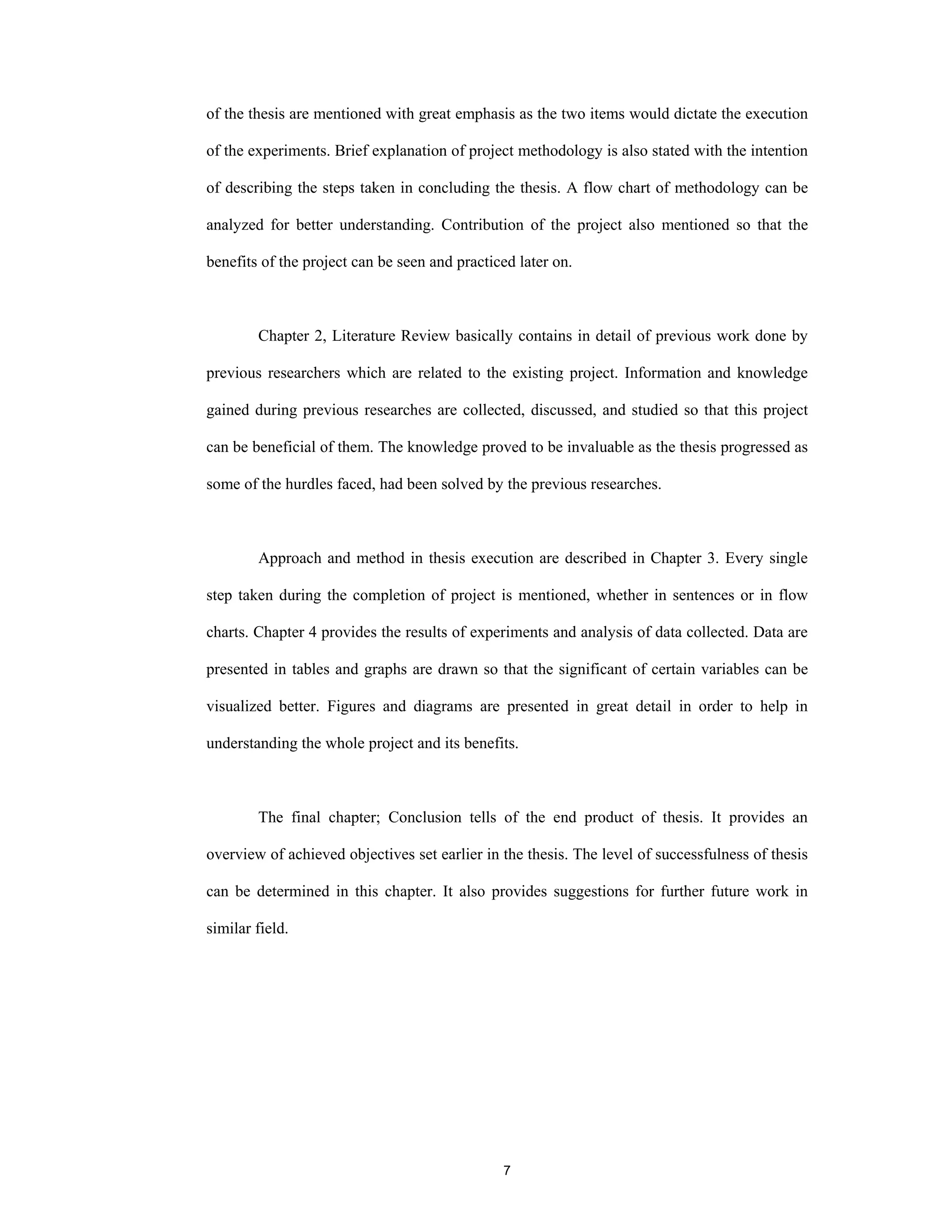 7
of the thesis are mentioned with great emphasis as the two items would dictate the execution
of the experiments. Brief explanation of project methodology is also stated with the intention
of describing the steps taken in concluding the thesis. A flow chart of methodology can be
analyzed for better understanding. Contribution of the project also mentioned so that the
benefits of the project can be seen and practiced later on.
Chapter 2, Literature Review basically contains in detail of previous work done by
previous researchers which are related to the existing project. Information and knowledge
gained during previous researches are collected, discussed, and studied so that this project
can be beneficial of them. The knowledge proved to be invaluable as the thesis progressed as
some of the hurdles faced, had been solved by the previous researches.
Approach and method in thesis execution are described in Chapter 3. Every single
step taken during the completion of project is mentioned, whether in sentences or in flow
charts. Chapter 4 provides the results of experiments and analysis of data collected. Data are
presented in tables and graphs are drawn so that the significant of certain variables can be
visualized better. Figures and diagrams are presented in great detail in order to help in
understanding the whole project and its benefits.
The final chapter; Conclusion tells of the end product of thesis. It provides an
overview of achieved objectives set earlier in the thesis. The level of successfulness of thesis
can be determined in this chapter. It also provides suggestions for further future work in
similar field.
 