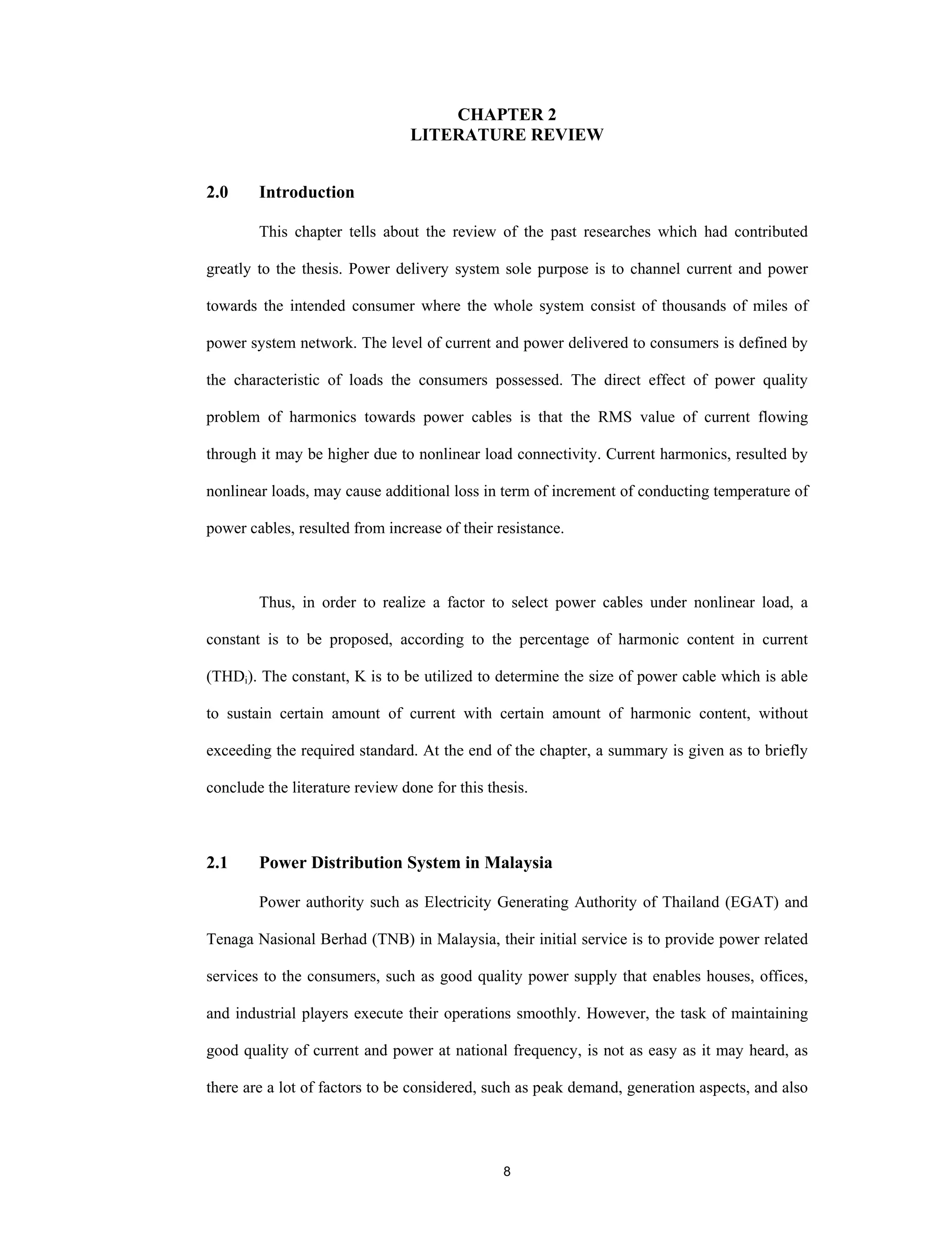 8
CHAPTER 2
LITERATURE REVIEW
2.0 Introduction
This chapter tells about the review of the past researches which had contributed
greatly to the thesis. Power delivery system sole purpose is to channel current and power
towards the intended consumer where the whole system consist of thousands of miles of
power system network. The level of current and power delivered to consumers is defined by
the characteristic of loads the consumers possessed. The direct effect of power quality
problem of harmonics towards power cables is that the RMS value of current flowing
through it may be higher due to nonlinear load connectivity. Current harmonics, resulted by
nonlinear loads, may cause additional loss in term of increment of conducting temperature of
power cables, resulted from increase of their resistance.
Thus, in order to realize a factor to select power cables under nonlinear load, a
constant is to be proposed, according to the percentage of harmonic content in current
(THDi). The constant, K is to be utilized to determine the size of power cable which is able
to sustain certain amount of current with certain amount of harmonic content, without
exceeding the required standard. At the end of the chapter, a summary is given as to briefly
conclude the literature review done for this thesis.
2.1 Power Distribution System in Malaysia
Power authority such as Electricity Generating Authority of Thailand (EGAT) and
Tenaga Nasional Berhad (TNB) in Malaysia, their initial service is to provide power related
services to the consumers, such as good quality power supply that enables houses, offices,
and industrial players execute their operations smoothly. However, the task of maintaining
good quality of current and power at national frequency, is not as easy as it may heard, as
there are a lot of factors to be considered, such as peak demand, generation aspects, and also
 