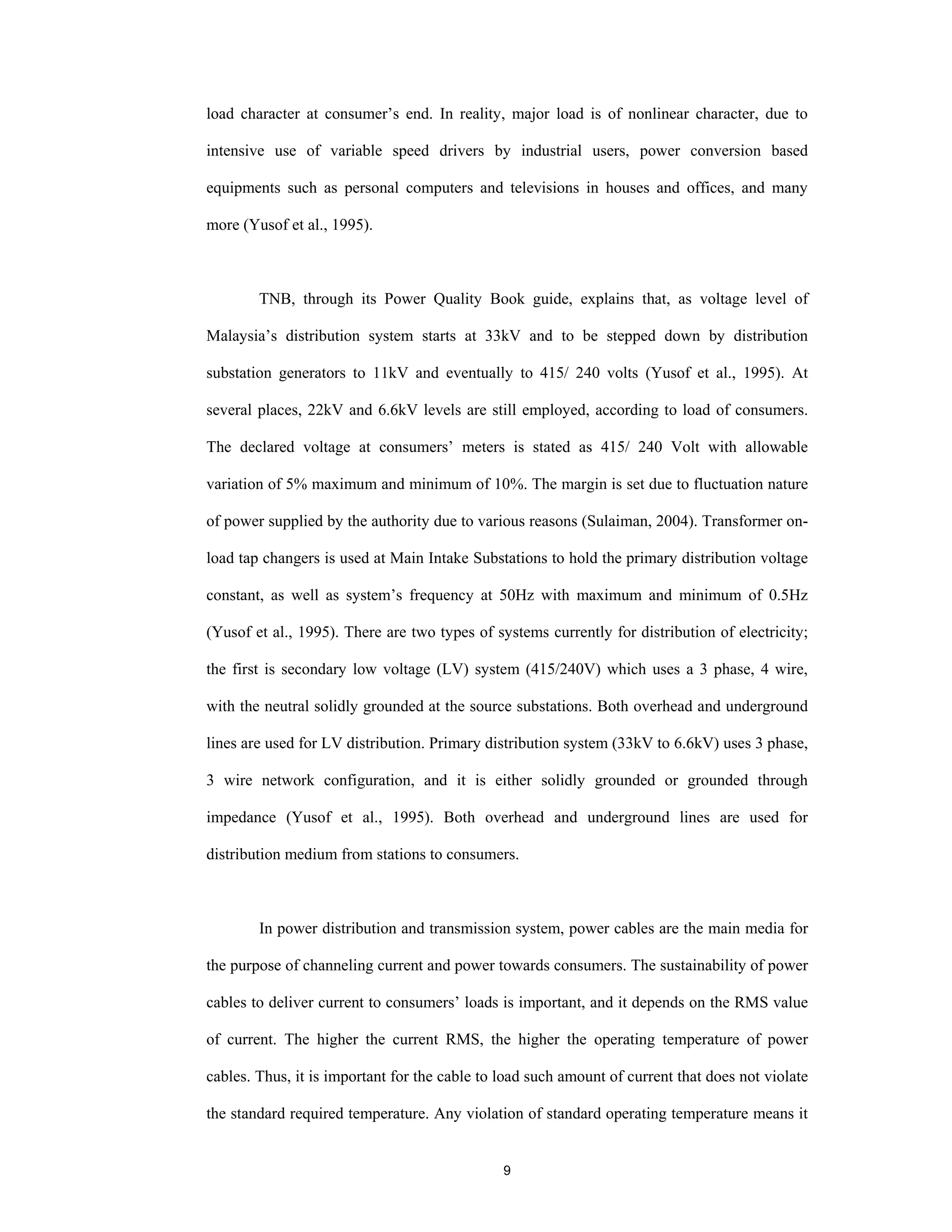 9
load character at consumer’s end. In reality, major load is of nonlinear character, due to
intensive use of variable speed drivers by industrial users, power conversion based
equipments such as personal computers and televisions in houses and offices, and many
more (Yusof et al., 1995).
TNB, through its Power Quality Book guide, explains that, as voltage level of
Malaysia’s distribution system starts at 33kV and to be stepped down by distribution
substation generators to 11kV and eventually to 415/ 240 volts (Yusof et al., 1995). At
several places, 22kV and 6.6kV levels are still employed, according to load of consumers.
The declared voltage at consumers’ meters is stated as 415/ 240 Volt with allowable
variation of 5% maximum and minimum of 10%. The margin is set due to fluctuation nature
of power supplied by the authority due to various reasons (Sulaiman, 2004). Transformer on-
load tap changers is used at Main Intake Substations to hold the primary distribution voltage
constant, as well as system’s frequency at 50Hz with maximum and minimum of 0.5Hz
(Yusof et al., 1995). There are two types of systems currently for distribution of electricity;
the first is secondary low voltage (LV) system (415/240V) which uses a 3 phase, 4 wire,
with the neutral solidly grounded at the source substations. Both overhead and underground
lines are used for LV distribution. Primary distribution system (33kV to 6.6kV) uses 3 phase,
3 wire network configuration, and it is either solidly grounded or grounded through
impedance (Yusof et al., 1995). Both overhead and underground lines are used for
distribution medium from stations to consumers.
In power distribution and transmission system, power cables are the main media for
the purpose of channeling current and power towards consumers. The sustainability of power
cables to deliver current to consumers’ loads is important, and it depends on the RMS value
of current. The higher the current RMS, the higher the operating temperature of power
cables. Thus, it is important for the cable to load such amount of current that does not violate
the standard required temperature. Any violation of standard operating temperature means it
 