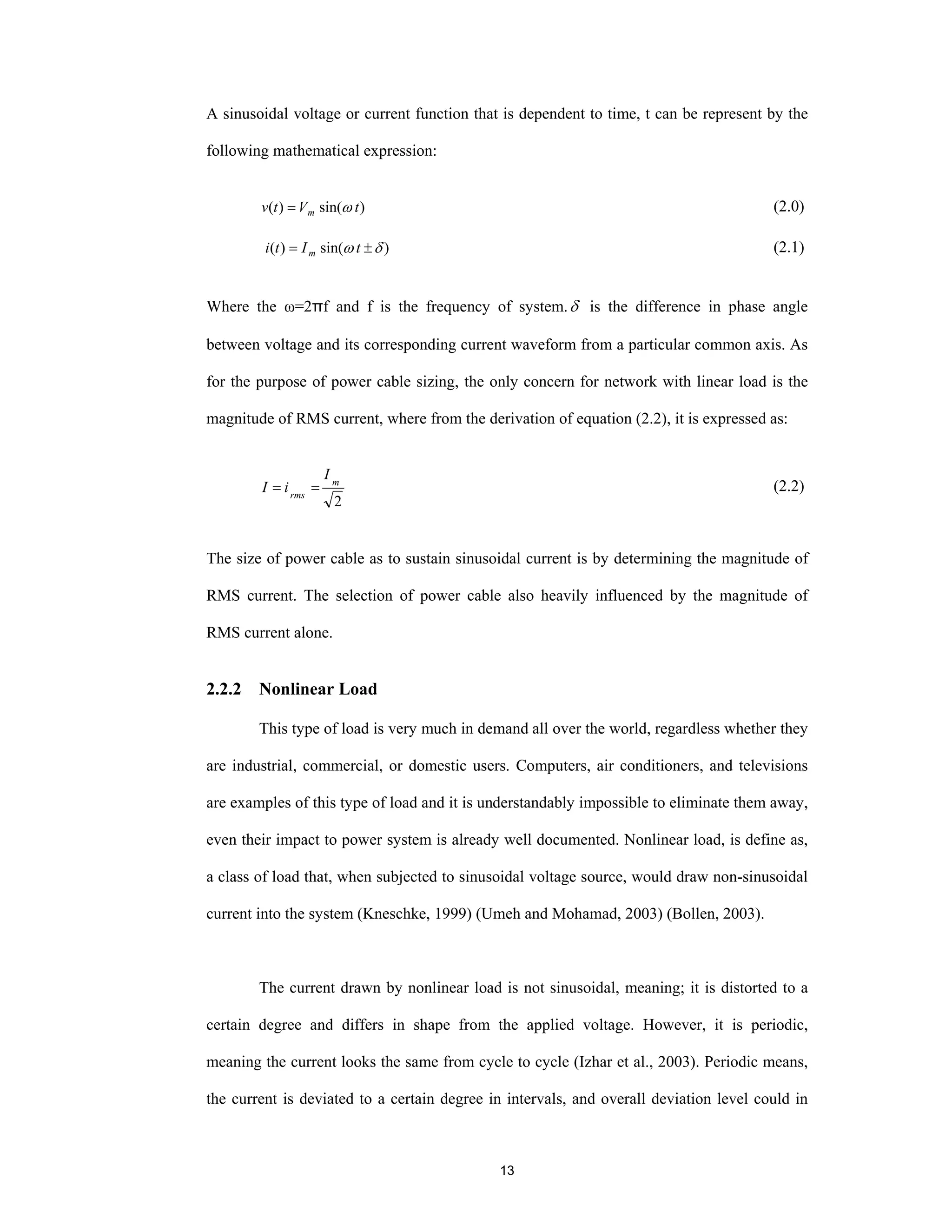 13
A sinusoidal voltage or current function that is dependent to time, t can be represent by the
following mathematical expression:
)sin()( tVtv m ω= (2.0)
)sin()( δω ±= tIti m (2.1)
Where the ω=2πf and f is the frequency of system.δ is the difference in phase angle
between voltage and its corresponding current waveform from a particular common axis. As
for the purpose of power cable sizing, the only concern for network with linear load is the
magnitude of RMS current, where from the derivation of equation (2.2), it is expressed as:
2
m
rms
I
iI == (2.2)
The size of power cable as to sustain sinusoidal current is by determining the magnitude of
RMS current. The selection of power cable also heavily influenced by the magnitude of
RMS current alone.
2.2.2 Nonlinear Load
This type of load is very much in demand all over the world, regardless whether they
are industrial, commercial, or domestic users. Computers, air conditioners, and televisions
are examples of this type of load and it is understandably impossible to eliminate them away,
even their impact to power system is already well documented. Nonlinear load, is define as,
a class of load that, when subjected to sinusoidal voltage source, would draw non-sinusoidal
current into the system (Kneschke, 1999) (Umeh and Mohamad, 2003) (Bollen, 2003).
The current drawn by nonlinear load is not sinusoidal, meaning; it is distorted to a
certain degree and differs in shape from the applied voltage. However, it is periodic,
meaning the current looks the same from cycle to cycle (Izhar et al., 2003). Periodic means,
the current is deviated to a certain degree in intervals, and overall deviation level could in
 