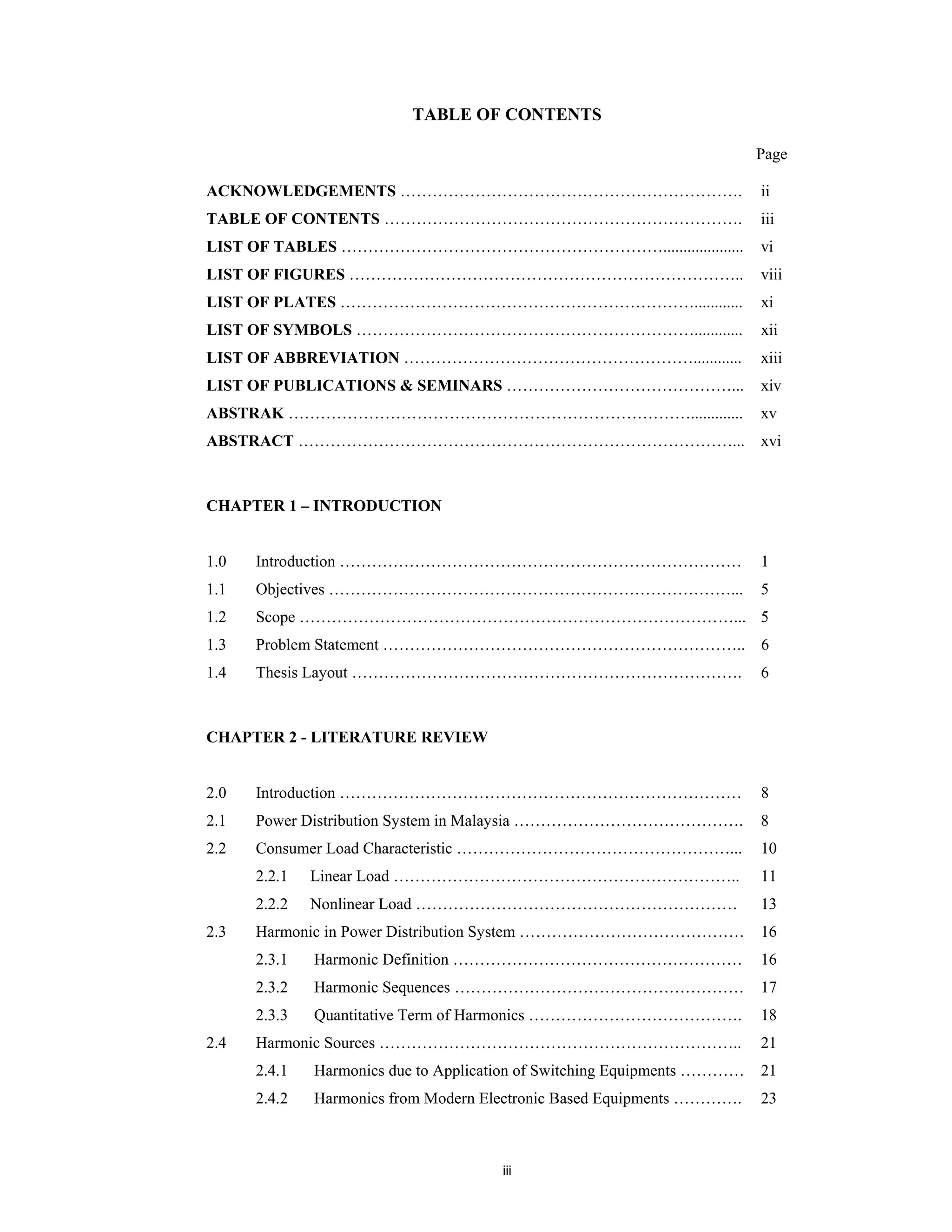 iii
TABLE OF CONTENTS
Page
ACKNOWLEDGEMENTS ………………………………………………………. ii
TABLE OF CONTENTS …………………………………………………………. iii
LIST OF TABLES …………………………………………………….................... vi
LIST OF FIGURES ……………………………………………………………….. viii
LIST OF PLATES …………………………………………………………............ xi
LIST OF SYMBOLS ………………………………………………………............ xii
LIST OF ABBREVIATION ………………………………………………............ xiii
LIST OF PUBLICATIONS & SEMINARS ……………………………………... xiv
ABSTRAK …………………………………………………………………............. xv
ABSTRACT ………………………………………………………………………... xvi
CHAPTER 1 – INTRODUCTION
1.0 Introduction ………………………………………………………………… 1
1.1 Objectives …………………………………………………………………... 5
1.2 Scope ………………………………………………………………………... 5
1.3 Problem Statement ………………………………………………………….. 6
1.4 Thesis Layout ………………………………………………………………. 6
CHAPTER 2 - LITERATURE REVIEW
2.0 Introduction ………………………………………………………………… 8
2.1 Power Distribution System in Malaysia ……………………………………. 8
2.2 Consumer Load Characteristic ……………………………………………...
2.2.1 Linear Load ………………………………………………………..
2.2.2 Nonlinear Load ……………………………………………………
10
11
13
2.3 Harmonic in Power Distribution System ……………………………………
2.3.1 Harmonic Definition ………………………………………………
2.3.2 Harmonic Sequences ………………………………………………
2.3.3 Quantitative Term of Harmonics ………………………………….
16
16
17
18
2.4 Harmonic Sources …………………………………………………………..
2.4.1 Harmonics due to Application of Switching Equipments …………
2.4.2 Harmonics from Modern Electronic Based Equipments ………….
21
21
23
 