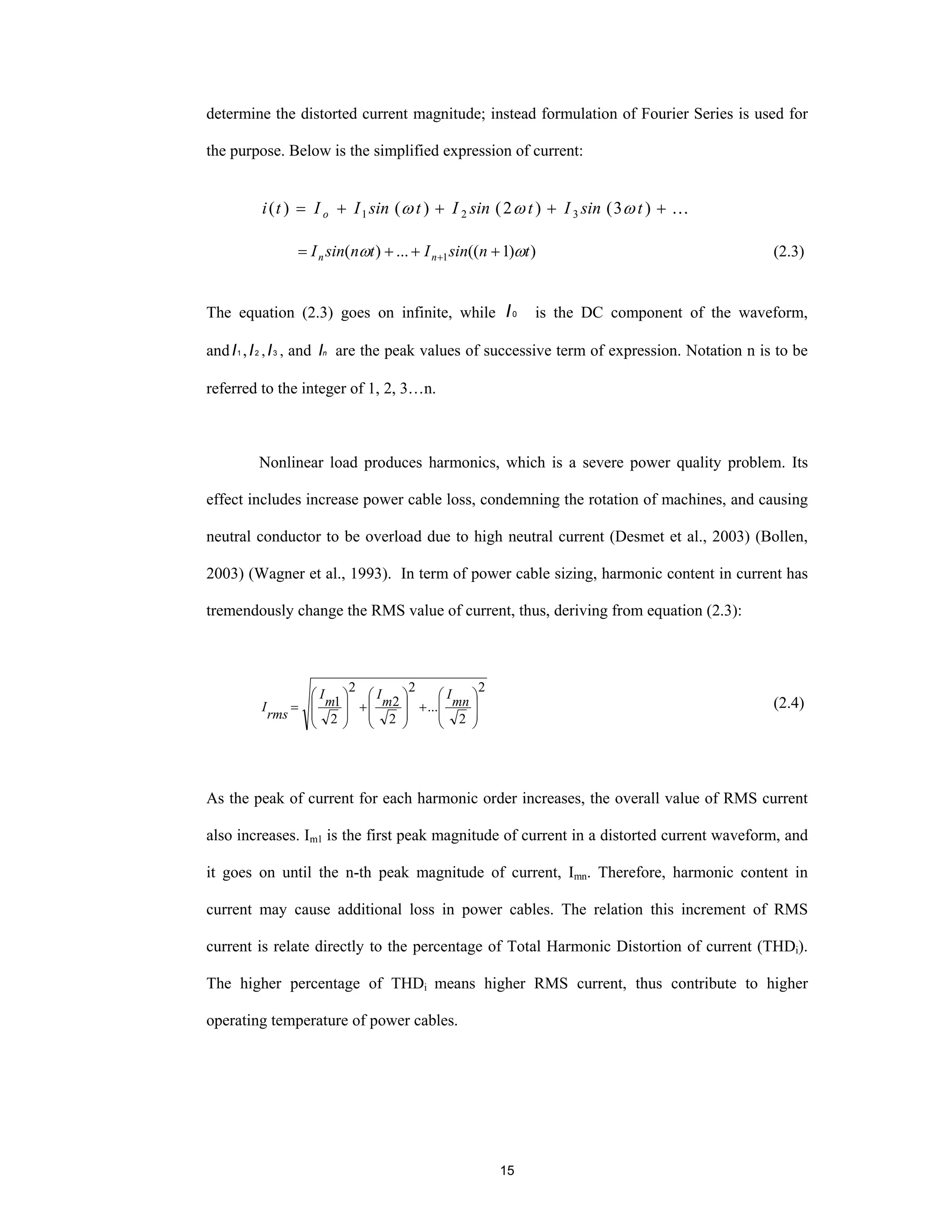 15
determine the distorted current magnitude; instead formulation of Fourier Series is used for
the purpose. Below is the simplified expression of current:
…++++= )3()2()()( 321 tsinItsinItsinIIti o ωωω
))1((...)( 1 tnsinItnsinI nn ωω +++= + (2.3)
The equation (2.3) goes on infinite, while 0I is the DC component of the waveform,
and 1I , 2I , 3I , and nI are the peak values of successive term of expression. Notation n is to be
referred to the integer of 1, 2, 3…n.
Nonlinear load produces harmonics, which is a severe power quality problem. Its
effect includes increase power cable loss, condemning the rotation of machines, and causing
neutral conductor to be overload due to high neutral current (Desmet et al., 2003) (Bollen,
2003) (Wagner et al., 1993). In term of power cable sizing, harmonic content in current has
tremendously change the RMS value of current, thus, deriving from equation (2.3):
2
2
...
2
2
2
2
2
1
⎟
⎟
⎠
⎞
⎜
⎜
⎝
⎛
+
⎟
⎟
⎠
⎞
⎜
⎜
⎝
⎛
+
⎟
⎟
⎠
⎞
⎜
⎜
⎝
⎛
= mn
I
m
I
m
I
rms
I (2.4)
As the peak of current for each harmonic order increases, the overall value of RMS current
also increases. Im1 is the first peak magnitude of current in a distorted current waveform, and
it goes on until the n-th peak magnitude of current, Imn. Therefore, harmonic content in
current may cause additional loss in power cables. The relation this increment of RMS
current is relate directly to the percentage of Total Harmonic Distortion of current (THDi).
The higher percentage of THDi means higher RMS current, thus contribute to higher
operating temperature of power cables.
 