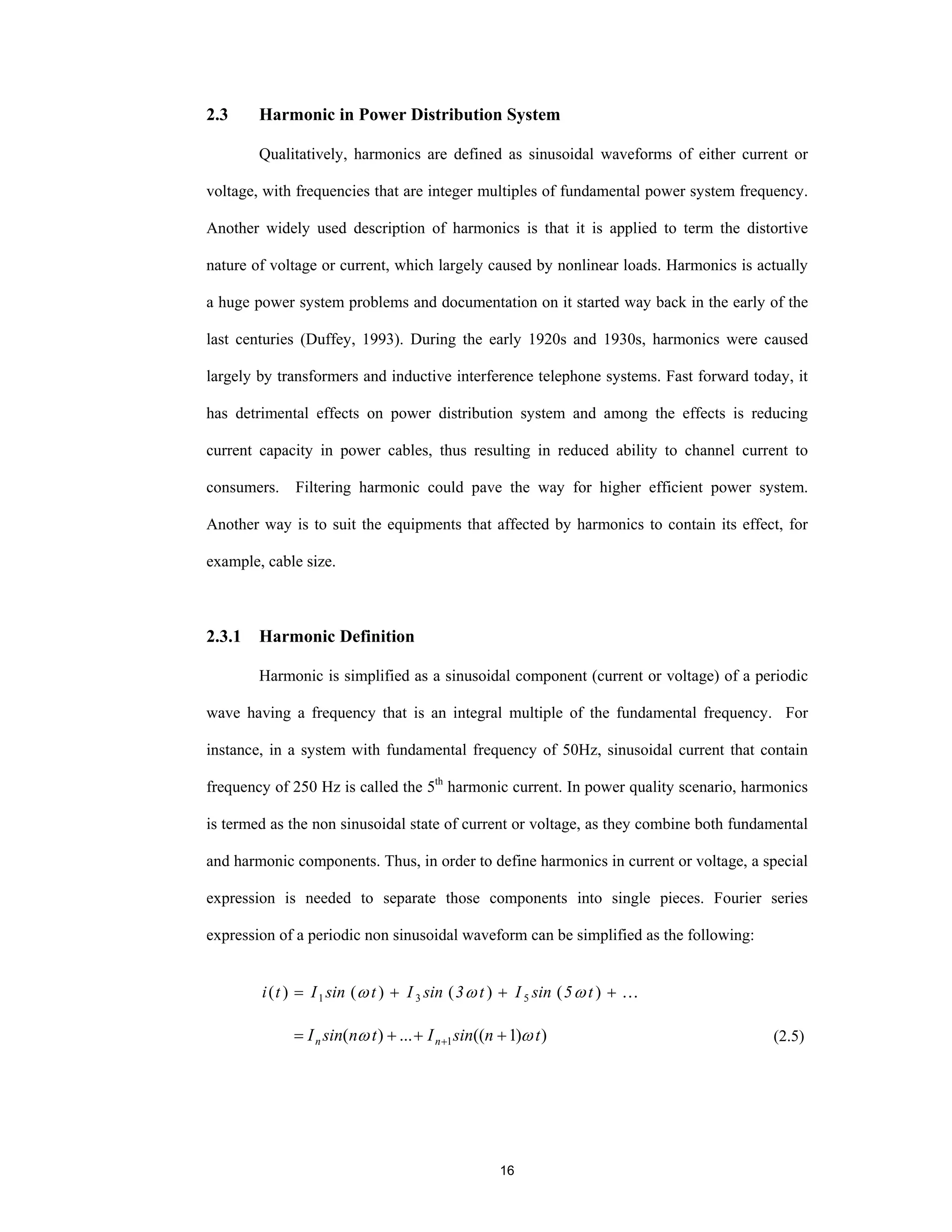 16
2.3 Harmonic in Power Distribution System
Qualitatively, harmonics are defined as sinusoidal waveforms of either current or
voltage, with frequencies that are integer multiples of fundamental power system frequency.
Another widely used description of harmonics is that it is applied to term the distortive
nature of voltage or current, which largely caused by nonlinear loads. Harmonics is actually
a huge power system problems and documentation on it started way back in the early of the
last centuries (Duffey, 1993). During the early 1920s and 1930s, harmonics were caused
largely by transformers and inductive interference telephone systems. Fast forward today, it
has detrimental effects on power distribution system and among the effects is reducing
current capacity in power cables, thus resulting in reduced ability to channel current to
consumers. Filtering harmonic could pave the way for higher efficient power system.
Another way is to suit the equipments that affected by harmonics to contain its effect, for
example, cable size.
2.3.1 Harmonic Definition
Harmonic is simplified as a sinusoidal component (current or voltage) of a periodic
wave having a frequency that is an integral multiple of the fundamental frequency. For
instance, in a system with fundamental frequency of 50Hz, sinusoidal current that contain
frequency of 250 Hz is called the 5th
harmonic current. In power quality scenario, harmonics
is termed as the non sinusoidal state of current or voltage, as they combine both fundamental
and harmonic components. Thus, in order to define harmonics in current or voltage, a special
expression is needed to separate those components into single pieces. Fourier series
expression of a periodic non sinusoidal waveform can be simplified as the following:
…+++= )()()()( 531 t5sinIt3sinItsinIti ωωω
))1((...)( 1 tnsinItnsinI nn ωω +++= + (2.5)
 