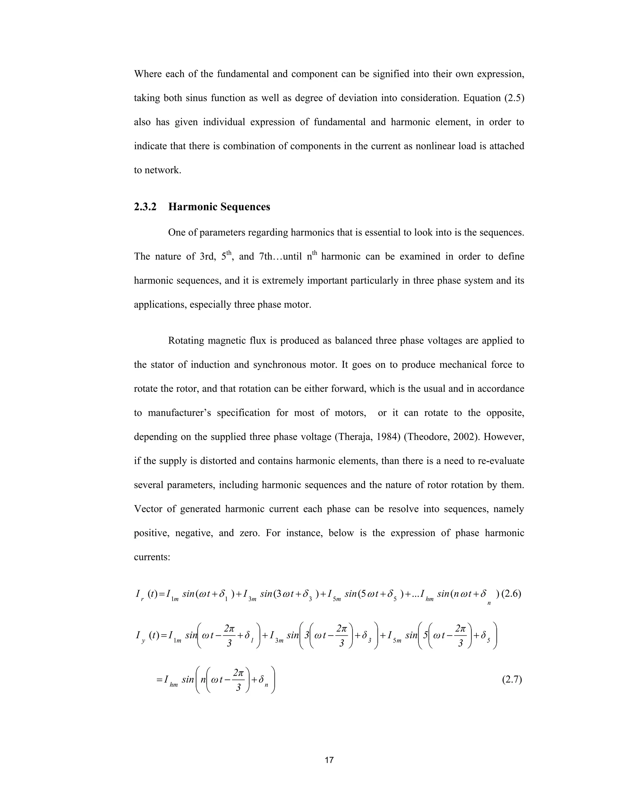 17
Where each of the fundamental and component can be signified into their own expression,
taking both sinus function as well as degree of deviation into consideration. Equation (2.5)
also has given individual expression of fundamental and harmonic element, in order to
indicate that there is combination of components in the current as nonlinear load is attached
to network.
2.3.2 Harmonic Sequences
One of parameters regarding harmonics that is essential to look into is the sequences.
The nature of 3rd, 5th
, and 7th…until nth
harmonic can be examined in order to define
harmonic sequences, and it is extremely important particularly in three phase system and its
applications, especially three phase motor.
Rotating magnetic flux is produced as balanced three phase voltages are applied to
the stator of induction and synchronous motor. It goes on to produce mechanical force to
rotate the rotor, and that rotation can be either forward, which is the usual and in accordance
to manufacturer’s specification for most of motors, or it can rotate to the opposite,
depending on the supplied three phase voltage (Theraja, 1984) (Theodore, 2002). However,
if the supply is distorted and contains harmonic elements, than there is a need to re-evaluate
several parameters, including harmonic sequences and the nature of rotor rotation by them.
Vector of generated harmonic current each phase can be resolve into sequences, namely
positive, negative, and zero. For instance, below is the expression of phase harmonic
currents:
)(...)5()3()()( 553311
n
hmmmmr
tnsinItsinItsinItsinItI δωδωδωδω +++++++= (2.6)
⎟⎟
⎠
⎞
⎜⎜
⎝
⎛
+⎟
⎠
⎞
⎜
⎝
⎛
−+⎟⎟
⎠
⎞
⎜⎜
⎝
⎛
+⎟
⎠
⎞
⎜
⎝
⎛
−+⎟
⎠
⎞
⎜
⎝
⎛
+−= 5m3m1my
δ
3
2π
tω5sinIδ
3
2π
tω3sinIδ
3
2π
tωsinItI 531
)(
⎟⎟
⎠
⎞
⎜⎜
⎝
⎛
+⎟
⎠
⎞
⎜
⎝
⎛
−= nhm
δ
3
2π
tωnsinI (2.7)
 