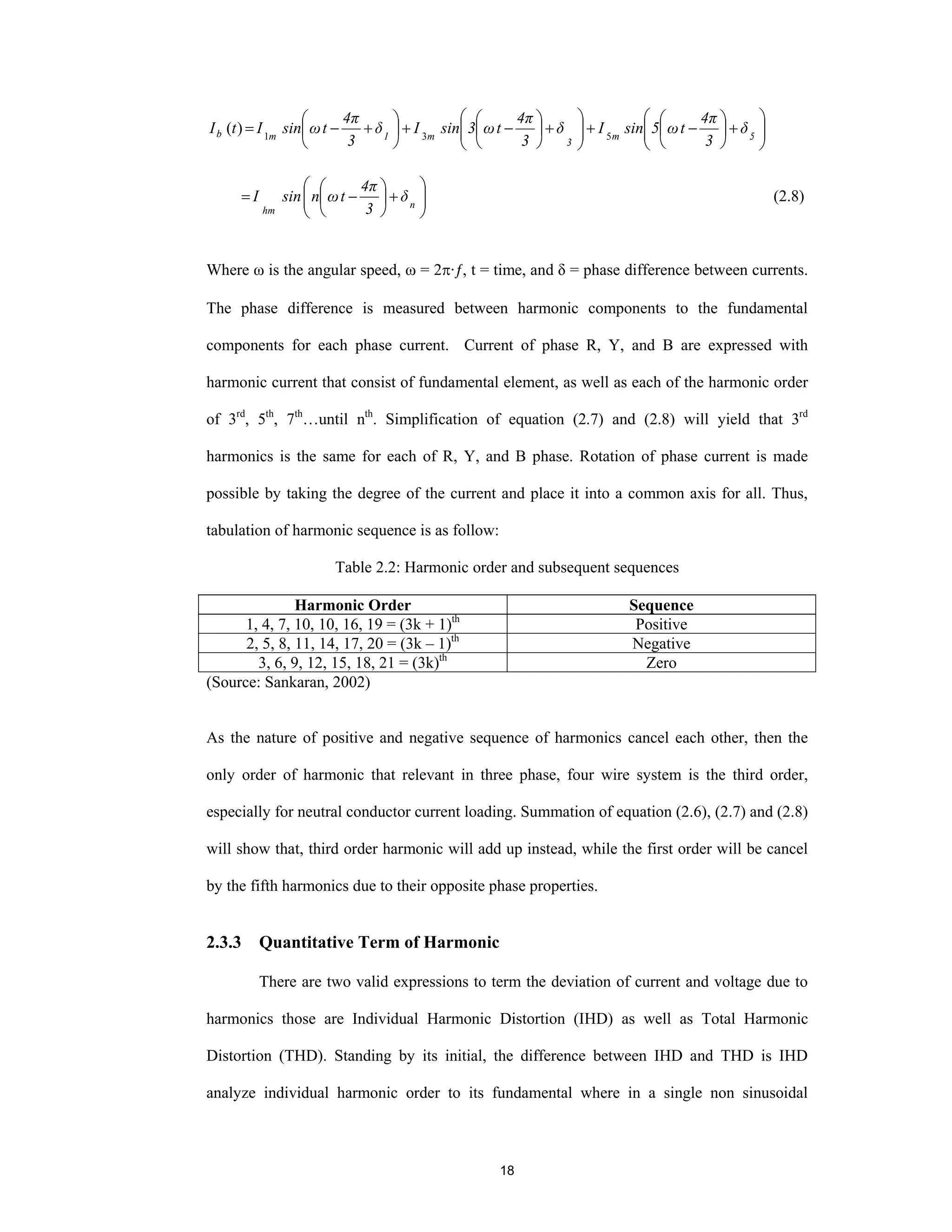 18
⎟⎟
⎠
⎞
⎜⎜
⎝
⎛
+⎟
⎠
⎞
⎜
⎝
⎛
−+⎟⎟
⎠
⎞
⎜⎜
⎝
⎛
+⎟
⎠
⎞
⎜
⎝
⎛
−+⎟
⎠
⎞
⎜
⎝
⎛
+−= 5m
3
m1mb δ
3
4π
tω5sinIδ
3
4π
tω3sinIδ
3
4π
tωsinItI 531
)(
⎟⎟
⎠
⎞
⎜⎜
⎝
⎛
+⎟
⎠
⎞
⎜
⎝
⎛
−= n
hm
δ
3
4π
tωnsinI (2.8)
Where ω is the angular speed, ω = 2π·ƒ, t = time, and δ = phase difference between currents.
The phase difference is measured between harmonic components to the fundamental
components for each phase current. Current of phase R, Y, and B are expressed with
harmonic current that consist of fundamental element, as well as each of the harmonic order
of 3rd
, 5th
, 7th
…until nth
. Simplification of equation (2.7) and (2.8) will yield that 3rd
harmonics is the same for each of R, Y, and B phase. Rotation of phase current is made
possible by taking the degree of the current and place it into a common axis for all. Thus,
tabulation of harmonic sequence is as follow:
Table 2.2: Harmonic order and subsequent sequences
Harmonic Order Sequence
1, 4, 7, 10, 10, 16, 19 = (3k + 1)th
Positive
2, 5, 8, 11, 14, 17, 20 = (3k – 1)th
Negative
3, 6, 9, 12, 15, 18, 21 = (3k)th
Zero
(Source: Sankaran, 2002)
As the nature of positive and negative sequence of harmonics cancel each other, then the
only order of harmonic that relevant in three phase, four wire system is the third order,
especially for neutral conductor current loading. Summation of equation (2.6), (2.7) and (2.8)
will show that, third order harmonic will add up instead, while the first order will be cancel
by the fifth harmonics due to their opposite phase properties.
2.3.3 Quantitative Term of Harmonic
There are two valid expressions to term the deviation of current and voltage due to
harmonics those are Individual Harmonic Distortion (IHD) as well as Total Harmonic
Distortion (THD). Standing by its initial, the difference between IHD and THD is IHD
analyze individual harmonic order to its fundamental where in a single non sinusoidal
 